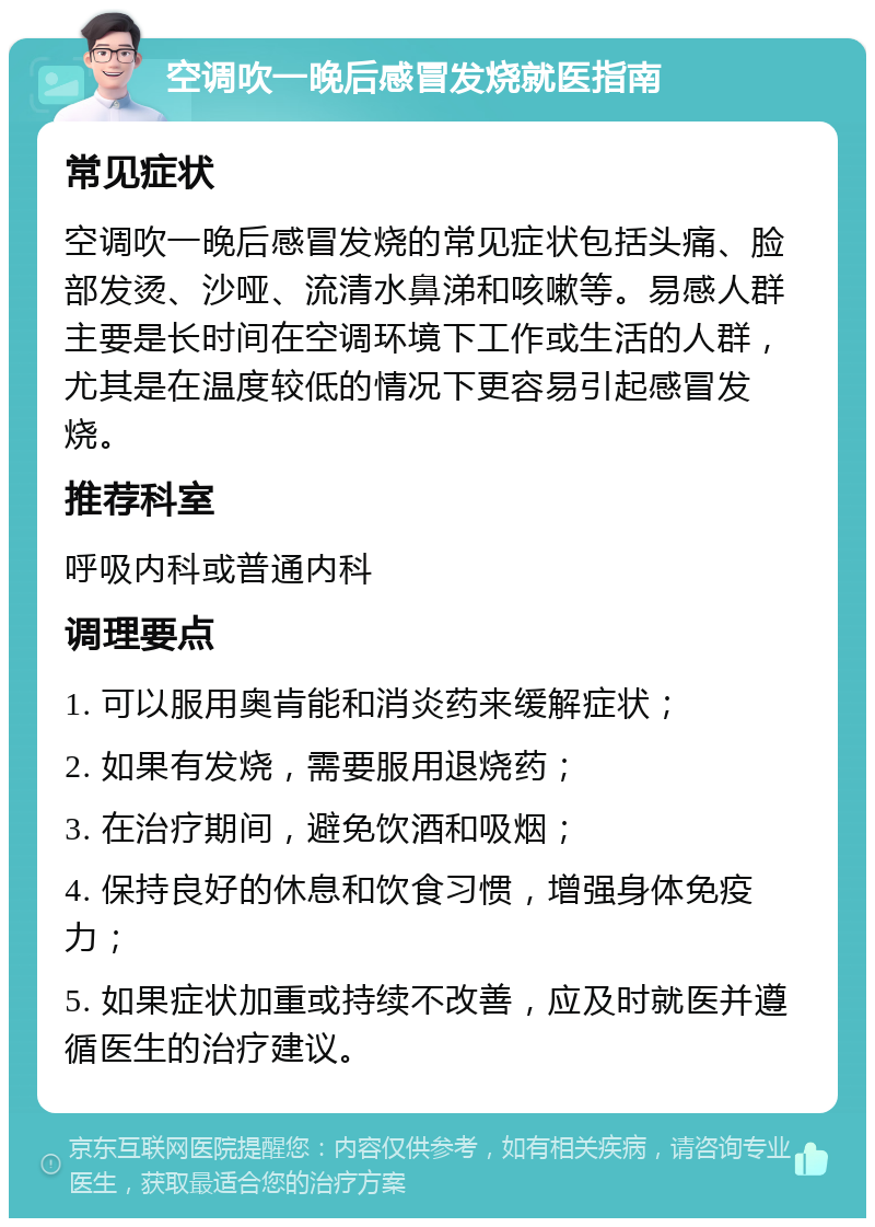 空调吹一晚后感冒发烧就医指南 常见症状 空调吹一晚后感冒发烧的常见症状包括头痛、脸部发烫、沙哑、流清水鼻涕和咳嗽等。易感人群主要是长时间在空调环境下工作或生活的人群，尤其是在温度较低的情况下更容易引起感冒发烧。 推荐科室 呼吸内科或普通内科 调理要点 1. 可以服用奥肯能和消炎药来缓解症状； 2. 如果有发烧，需要服用退烧药； 3. 在治疗期间，避免饮酒和吸烟； 4. 保持良好的休息和饮食习惯，增强身体免疫力； 5. 如果症状加重或持续不改善，应及时就医并遵循医生的治疗建议。