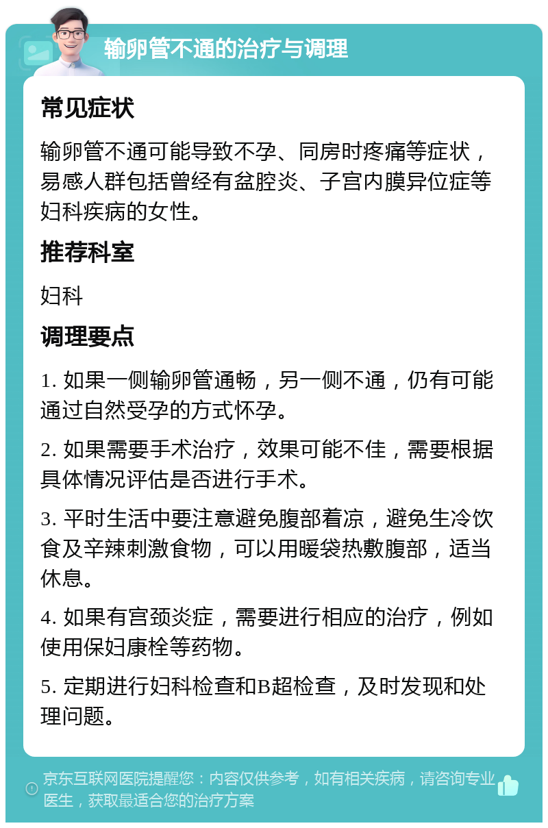 输卵管不通的治疗与调理 常见症状 输卵管不通可能导致不孕、同房时疼痛等症状，易感人群包括曾经有盆腔炎、子宫内膜异位症等妇科疾病的女性。 推荐科室 妇科 调理要点 1. 如果一侧输卵管通畅，另一侧不通，仍有可能通过自然受孕的方式怀孕。 2. 如果需要手术治疗，效果可能不佳，需要根据具体情况评估是否进行手术。 3. 平时生活中要注意避免腹部着凉，避免生冷饮食及辛辣刺激食物，可以用暖袋热敷腹部，适当休息。 4. 如果有宫颈炎症，需要进行相应的治疗，例如使用保妇康栓等药物。 5. 定期进行妇科检查和B超检查，及时发现和处理问题。