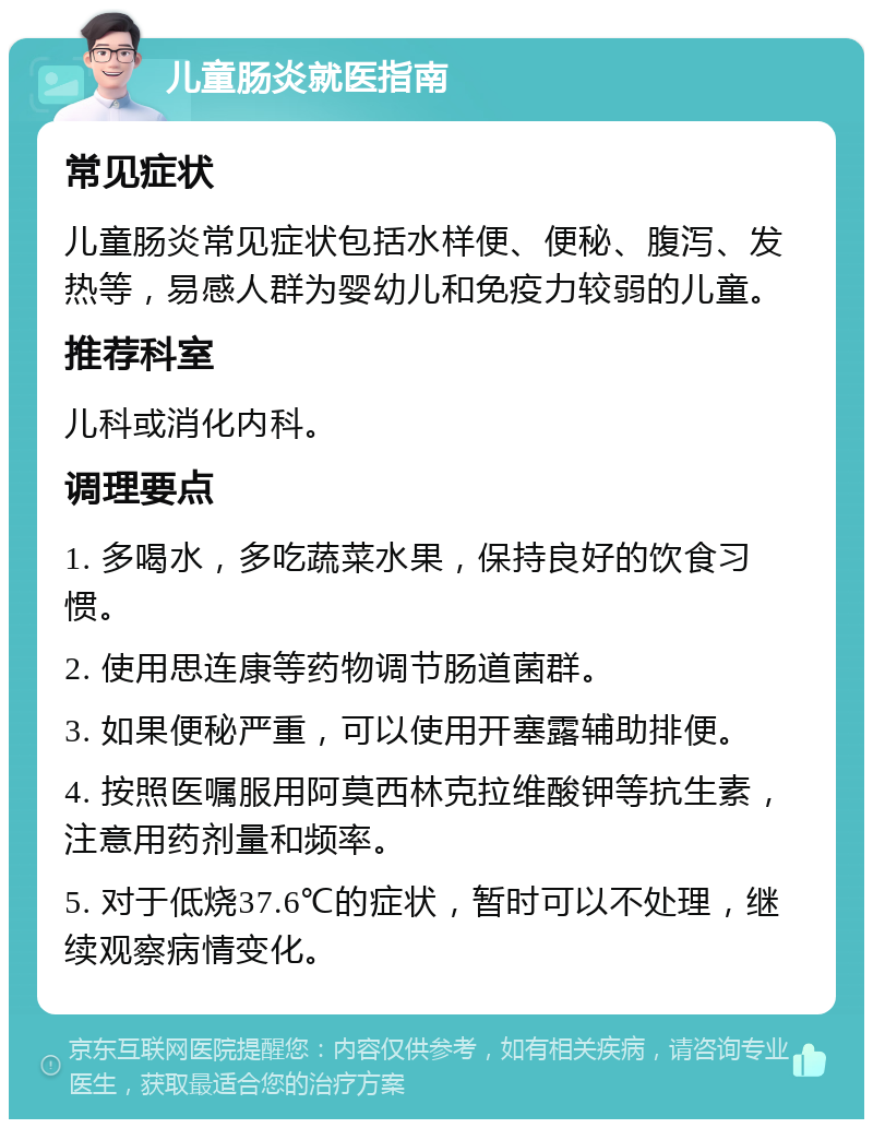 儿童肠炎就医指南 常见症状 儿童肠炎常见症状包括水样便、便秘、腹泻、发热等，易感人群为婴幼儿和免疫力较弱的儿童。 推荐科室 儿科或消化内科。 调理要点 1. 多喝水，多吃蔬菜水果，保持良好的饮食习惯。 2. 使用思连康等药物调节肠道菌群。 3. 如果便秘严重，可以使用开塞露辅助排便。 4. 按照医嘱服用阿莫西林克拉维酸钾等抗生素，注意用药剂量和频率。 5. 对于低烧37.6℃的症状，暂时可以不处理，继续观察病情变化。