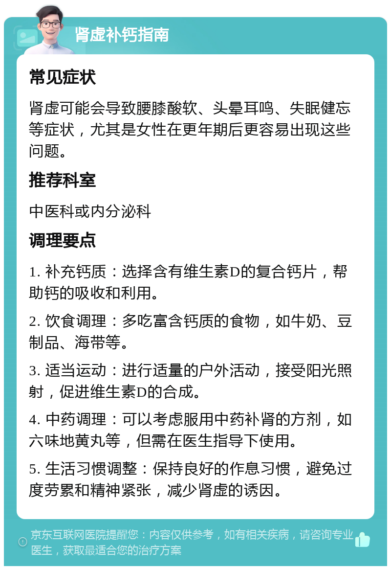 肾虚补钙指南 常见症状 肾虚可能会导致腰膝酸软、头晕耳鸣、失眠健忘等症状，尤其是女性在更年期后更容易出现这些问题。 推荐科室 中医科或内分泌科 调理要点 1. 补充钙质：选择含有维生素D的复合钙片，帮助钙的吸收和利用。 2. 饮食调理：多吃富含钙质的食物，如牛奶、豆制品、海带等。 3. 适当运动：进行适量的户外活动，接受阳光照射，促进维生素D的合成。 4. 中药调理：可以考虑服用中药补肾的方剂，如六味地黄丸等，但需在医生指导下使用。 5. 生活习惯调整：保持良好的作息习惯，避免过度劳累和精神紧张，减少肾虚的诱因。