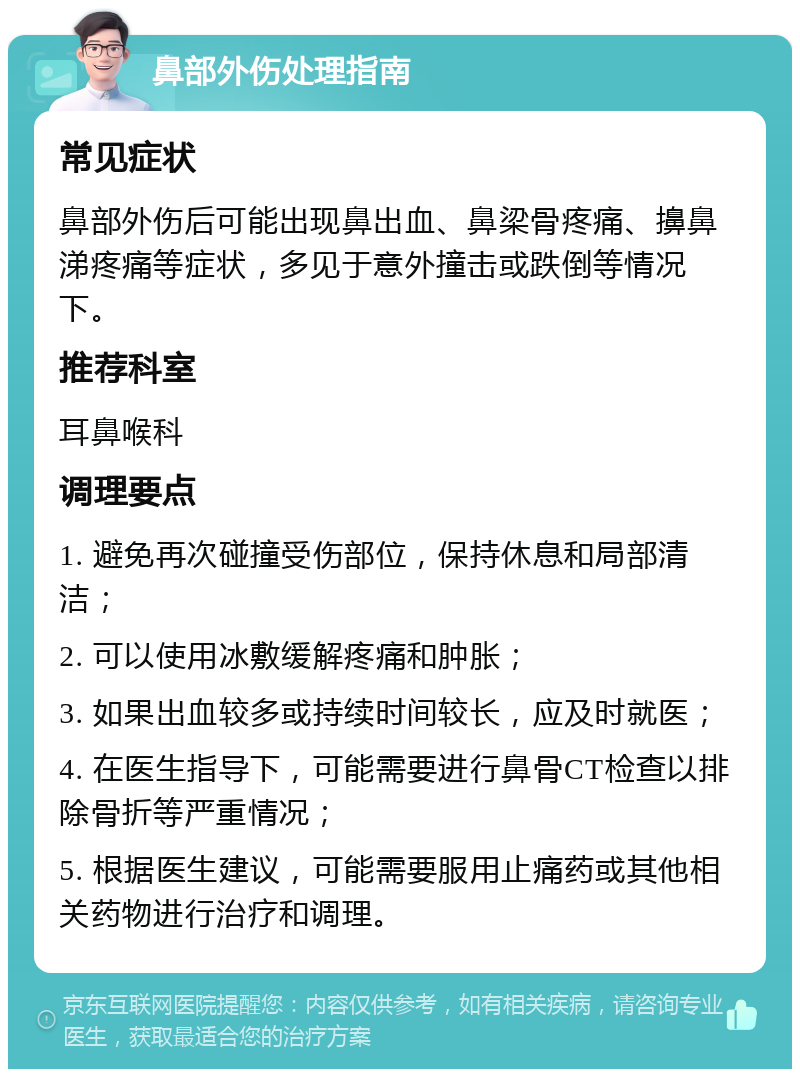 鼻部外伤处理指南 常见症状 鼻部外伤后可能出现鼻出血、鼻梁骨疼痛、擤鼻涕疼痛等症状，多见于意外撞击或跌倒等情况下。 推荐科室 耳鼻喉科 调理要点 1. 避免再次碰撞受伤部位，保持休息和局部清洁； 2. 可以使用冰敷缓解疼痛和肿胀； 3. 如果出血较多或持续时间较长，应及时就医； 4. 在医生指导下，可能需要进行鼻骨CT检查以排除骨折等严重情况； 5. 根据医生建议，可能需要服用止痛药或其他相关药物进行治疗和调理。