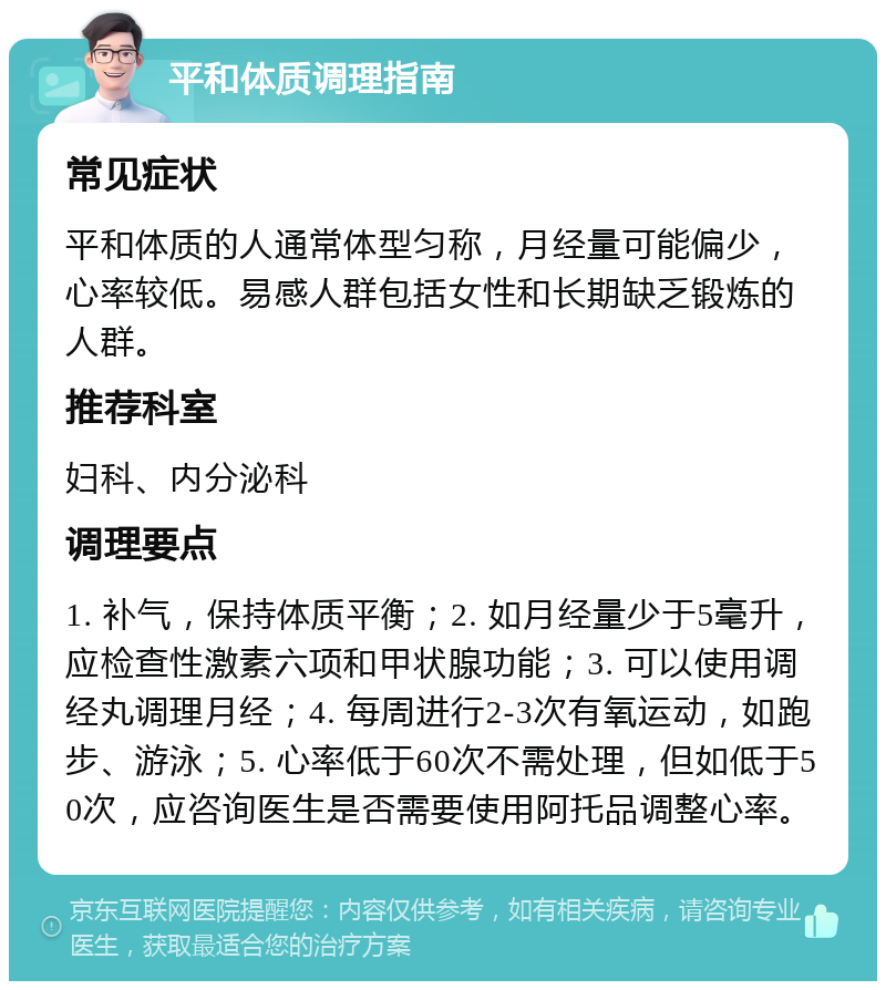 平和体质调理指南 常见症状 平和体质的人通常体型匀称，月经量可能偏少，心率较低。易感人群包括女性和长期缺乏锻炼的人群。 推荐科室 妇科、内分泌科 调理要点 1. 补气，保持体质平衡；2. 如月经量少于5毫升，应检查性激素六项和甲状腺功能；3. 可以使用调经丸调理月经；4. 每周进行2-3次有氧运动，如跑步、游泳；5. 心率低于60次不需处理，但如低于50次，应咨询医生是否需要使用阿托品调整心率。