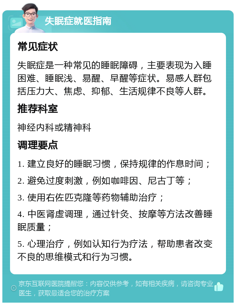 失眠症就医指南 常见症状 失眠症是一种常见的睡眠障碍，主要表现为入睡困难、睡眠浅、易醒、早醒等症状。易感人群包括压力大、焦虑、抑郁、生活规律不良等人群。 推荐科室 神经内科或精神科 调理要点 1. 建立良好的睡眠习惯，保持规律的作息时间； 2. 避免过度刺激，例如咖啡因、尼古丁等； 3. 使用右佐匹克隆等药物辅助治疗； 4. 中医肾虚调理，通过针灸、按摩等方法改善睡眠质量； 5. 心理治疗，例如认知行为疗法，帮助患者改变不良的思维模式和行为习惯。