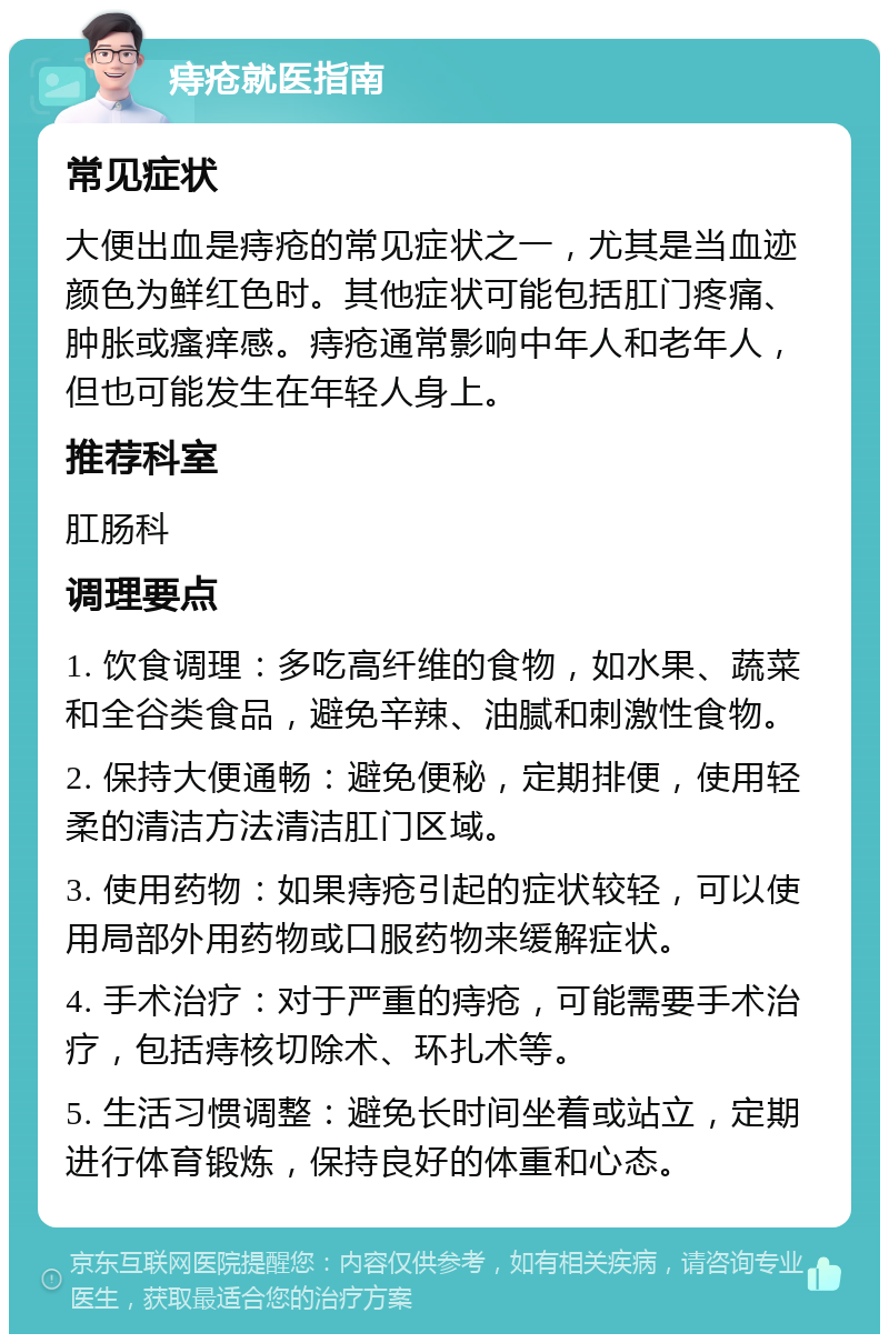 痔疮就医指南 常见症状 大便出血是痔疮的常见症状之一，尤其是当血迹颜色为鲜红色时。其他症状可能包括肛门疼痛、肿胀或瘙痒感。痔疮通常影响中年人和老年人，但也可能发生在年轻人身上。 推荐科室 肛肠科 调理要点 1. 饮食调理：多吃高纤维的食物，如水果、蔬菜和全谷类食品，避免辛辣、油腻和刺激性食物。 2. 保持大便通畅：避免便秘，定期排便，使用轻柔的清洁方法清洁肛门区域。 3. 使用药物：如果痔疮引起的症状较轻，可以使用局部外用药物或口服药物来缓解症状。 4. 手术治疗：对于严重的痔疮，可能需要手术治疗，包括痔核切除术、环扎术等。 5. 生活习惯调整：避免长时间坐着或站立，定期进行体育锻炼，保持良好的体重和心态。