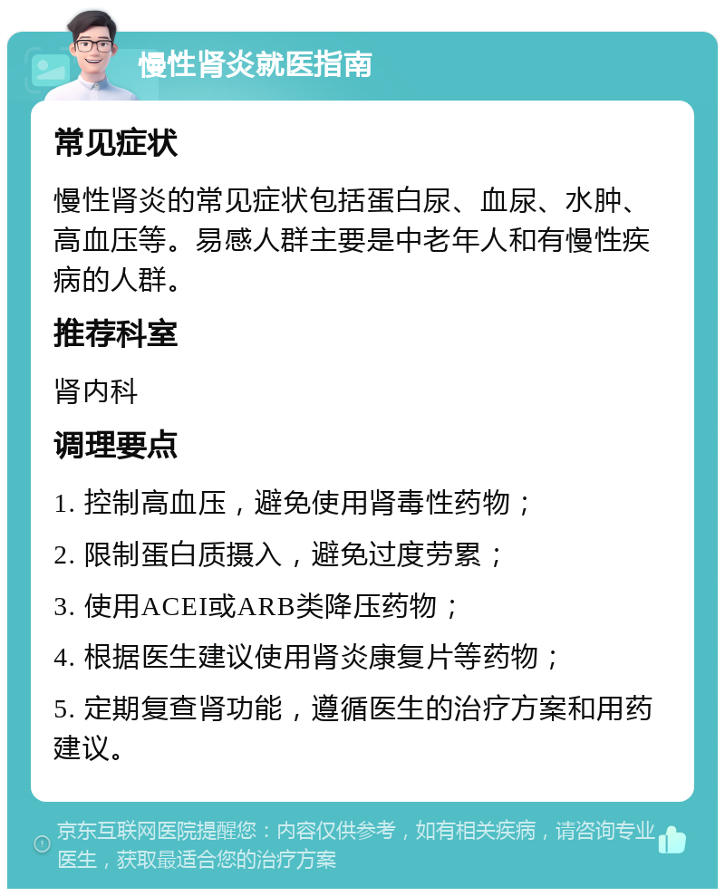 慢性肾炎就医指南 常见症状 慢性肾炎的常见症状包括蛋白尿、血尿、水肿、高血压等。易感人群主要是中老年人和有慢性疾病的人群。 推荐科室 肾内科 调理要点 1. 控制高血压，避免使用肾毒性药物； 2. 限制蛋白质摄入，避免过度劳累； 3. 使用ACEI或ARB类降压药物； 4. 根据医生建议使用肾炎康复片等药物； 5. 定期复查肾功能，遵循医生的治疗方案和用药建议。