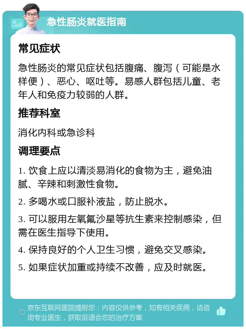 急性肠炎就医指南 常见症状 急性肠炎的常见症状包括腹痛、腹泻（可能是水样便）、恶心、呕吐等。易感人群包括儿童、老年人和免疫力较弱的人群。 推荐科室 消化内科或急诊科 调理要点 1. 饮食上应以清淡易消化的食物为主，避免油腻、辛辣和刺激性食物。 2. 多喝水或口服补液盐，防止脱水。 3. 可以服用左氧氟沙星等抗生素来控制感染，但需在医生指导下使用。 4. 保持良好的个人卫生习惯，避免交叉感染。 5. 如果症状加重或持续不改善，应及时就医。