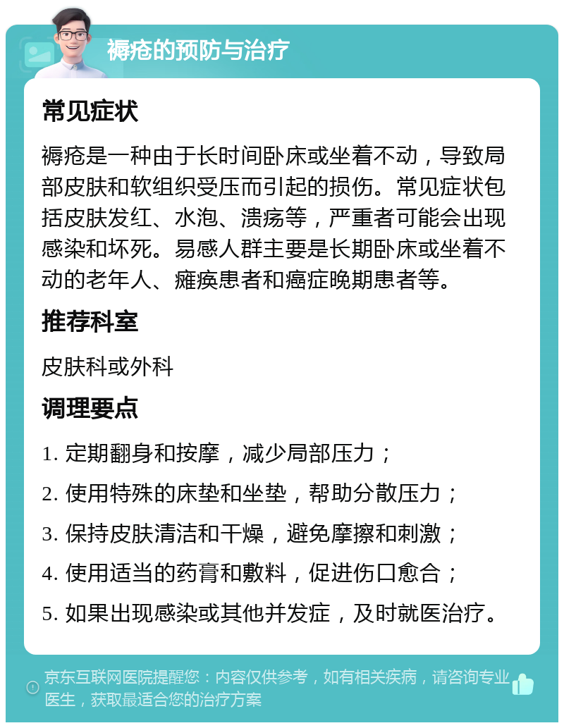 褥疮的预防与治疗 常见症状 褥疮是一种由于长时间卧床或坐着不动，导致局部皮肤和软组织受压而引起的损伤。常见症状包括皮肤发红、水泡、溃疡等，严重者可能会出现感染和坏死。易感人群主要是长期卧床或坐着不动的老年人、瘫痪患者和癌症晚期患者等。 推荐科室 皮肤科或外科 调理要点 1. 定期翻身和按摩，减少局部压力； 2. 使用特殊的床垫和坐垫，帮助分散压力； 3. 保持皮肤清洁和干燥，避免摩擦和刺激； 4. 使用适当的药膏和敷料，促进伤口愈合； 5. 如果出现感染或其他并发症，及时就医治疗。