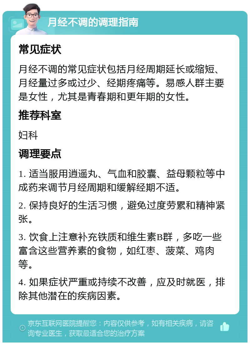 月经不调的调理指南 常见症状 月经不调的常见症状包括月经周期延长或缩短、月经量过多或过少、经期疼痛等。易感人群主要是女性，尤其是青春期和更年期的女性。 推荐科室 妇科 调理要点 1. 适当服用逍遥丸、气血和胶囊、益母颗粒等中成药来调节月经周期和缓解经期不适。 2. 保持良好的生活习惯，避免过度劳累和精神紧张。 3. 饮食上注意补充铁质和维生素B群，多吃一些富含这些营养素的食物，如红枣、菠菜、鸡肉等。 4. 如果症状严重或持续不改善，应及时就医，排除其他潜在的疾病因素。