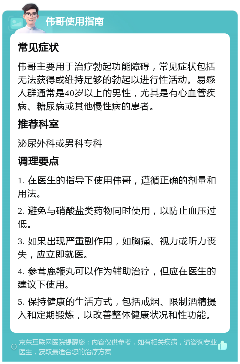 伟哥使用指南 常见症状 伟哥主要用于治疗勃起功能障碍，常见症状包括无法获得或维持足够的勃起以进行性活动。易感人群通常是40岁以上的男性，尤其是有心血管疾病、糖尿病或其他慢性病的患者。 推荐科室 泌尿外科或男科专科 调理要点 1. 在医生的指导下使用伟哥，遵循正确的剂量和用法。 2. 避免与硝酸盐类药物同时使用，以防止血压过低。 3. 如果出现严重副作用，如胸痛、视力或听力丧失，应立即就医。 4. 参茸鹿鞭丸可以作为辅助治疗，但应在医生的建议下使用。 5. 保持健康的生活方式，包括戒烟、限制酒精摄入和定期锻炼，以改善整体健康状况和性功能。