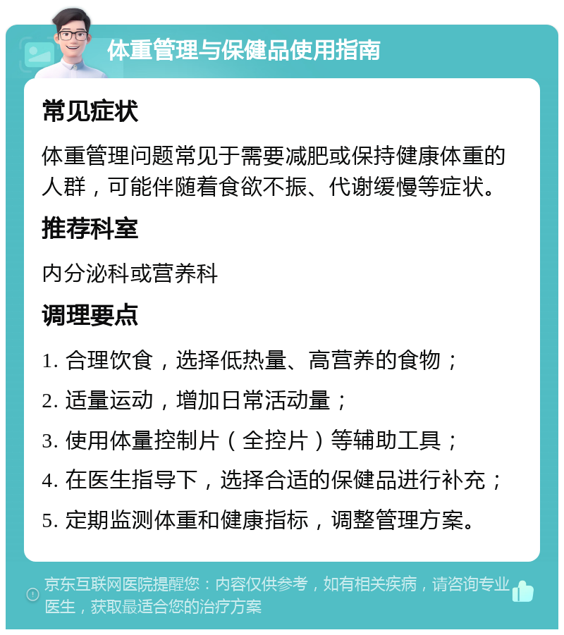 体重管理与保健品使用指南 常见症状 体重管理问题常见于需要减肥或保持健康体重的人群，可能伴随着食欲不振、代谢缓慢等症状。 推荐科室 内分泌科或营养科 调理要点 1. 合理饮食，选择低热量、高营养的食物； 2. 适量运动，增加日常活动量； 3. 使用体量控制片（全控片）等辅助工具； 4. 在医生指导下，选择合适的保健品进行补充； 5. 定期监测体重和健康指标，调整管理方案。