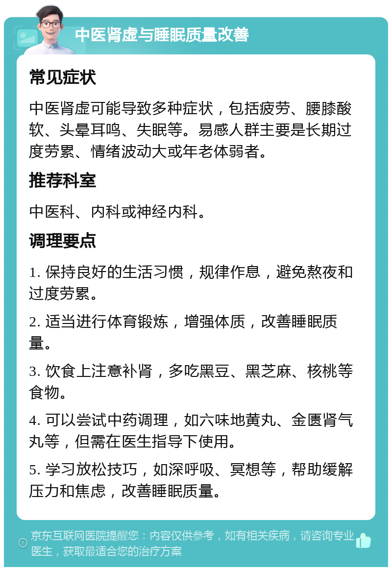 中医肾虚与睡眠质量改善 常见症状 中医肾虚可能导致多种症状，包括疲劳、腰膝酸软、头晕耳鸣、失眠等。易感人群主要是长期过度劳累、情绪波动大或年老体弱者。 推荐科室 中医科、内科或神经内科。 调理要点 1. 保持良好的生活习惯，规律作息，避免熬夜和过度劳累。 2. 适当进行体育锻炼，增强体质，改善睡眠质量。 3. 饮食上注意补肾，多吃黑豆、黑芝麻、核桃等食物。 4. 可以尝试中药调理，如六味地黄丸、金匮肾气丸等，但需在医生指导下使用。 5. 学习放松技巧，如深呼吸、冥想等，帮助缓解压力和焦虑，改善睡眠质量。