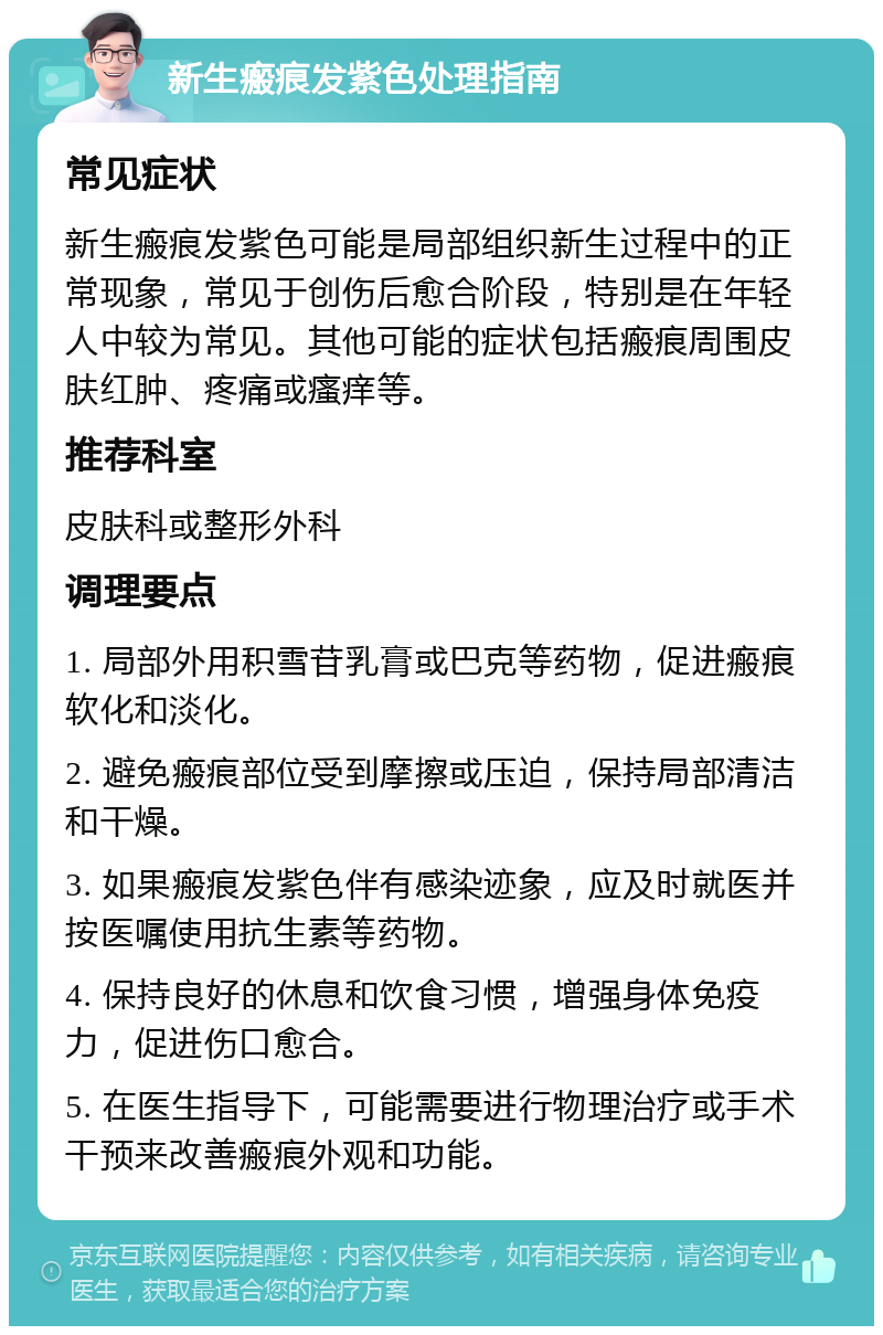 新生瘢痕发紫色处理指南 常见症状 新生瘢痕发紫色可能是局部组织新生过程中的正常现象，常见于创伤后愈合阶段，特别是在年轻人中较为常见。其他可能的症状包括瘢痕周围皮肤红肿、疼痛或瘙痒等。 推荐科室 皮肤科或整形外科 调理要点 1. 局部外用积雪苷乳膏或巴克等药物，促进瘢痕软化和淡化。 2. 避免瘢痕部位受到摩擦或压迫，保持局部清洁和干燥。 3. 如果瘢痕发紫色伴有感染迹象，应及时就医并按医嘱使用抗生素等药物。 4. 保持良好的休息和饮食习惯，增强身体免疫力，促进伤口愈合。 5. 在医生指导下，可能需要进行物理治疗或手术干预来改善瘢痕外观和功能。