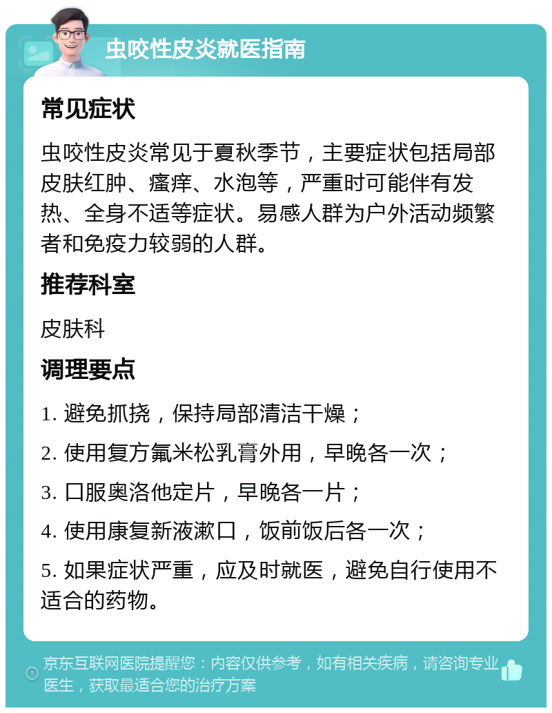 虫咬性皮炎就医指南 常见症状 虫咬性皮炎常见于夏秋季节，主要症状包括局部皮肤红肿、瘙痒、水泡等，严重时可能伴有发热、全身不适等症状。易感人群为户外活动频繁者和免疫力较弱的人群。 推荐科室 皮肤科 调理要点 1. 避免抓挠，保持局部清洁干燥； 2. 使用复方氟米松乳膏外用，早晚各一次； 3. 口服奥洛他定片，早晚各一片； 4. 使用康复新液漱口，饭前饭后各一次； 5. 如果症状严重，应及时就医，避免自行使用不适合的药物。