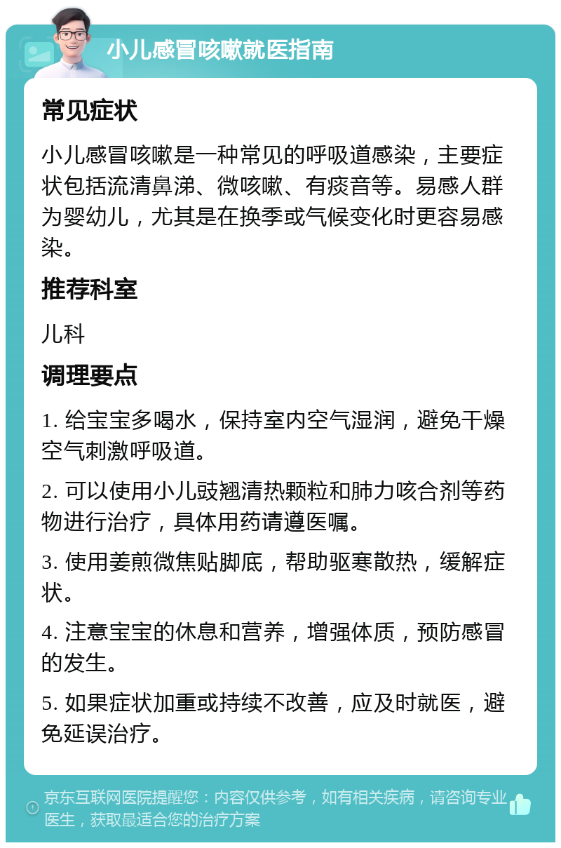 小儿感冒咳嗽就医指南 常见症状 小儿感冒咳嗽是一种常见的呼吸道感染，主要症状包括流清鼻涕、微咳嗽、有痰音等。易感人群为婴幼儿，尤其是在换季或气候变化时更容易感染。 推荐科室 儿科 调理要点 1. 给宝宝多喝水，保持室内空气湿润，避免干燥空气刺激呼吸道。 2. 可以使用小儿豉翘清热颗粒和肺力咳合剂等药物进行治疗，具体用药请遵医嘱。 3. 使用姜煎微焦贴脚底，帮助驱寒散热，缓解症状。 4. 注意宝宝的休息和营养，增强体质，预防感冒的发生。 5. 如果症状加重或持续不改善，应及时就医，避免延误治疗。