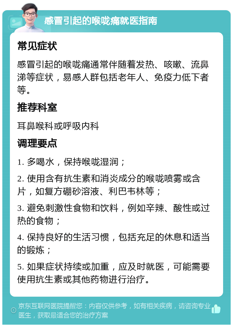 感冒引起的喉咙痛就医指南 常见症状 感冒引起的喉咙痛通常伴随着发热、咳嗽、流鼻涕等症状，易感人群包括老年人、免疫力低下者等。 推荐科室 耳鼻喉科或呼吸内科 调理要点 1. 多喝水，保持喉咙湿润； 2. 使用含有抗生素和消炎成分的喉咙喷雾或含片，如复方硼砂溶液、利巴韦林等； 3. 避免刺激性食物和饮料，例如辛辣、酸性或过热的食物； 4. 保持良好的生活习惯，包括充足的休息和适当的锻炼； 5. 如果症状持续或加重，应及时就医，可能需要使用抗生素或其他药物进行治疗。