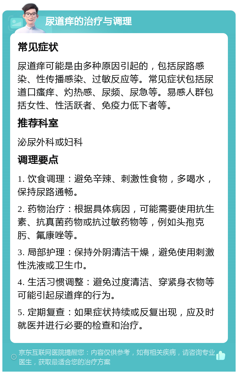 尿道痒的治疗与调理 常见症状 尿道痒可能是由多种原因引起的，包括尿路感染、性传播感染、过敏反应等。常见症状包括尿道口瘙痒、灼热感、尿频、尿急等。易感人群包括女性、性活跃者、免疫力低下者等。 推荐科室 泌尿外科或妇科 调理要点 1. 饮食调理：避免辛辣、刺激性食物，多喝水，保持尿路通畅。 2. 药物治疗：根据具体病因，可能需要使用抗生素、抗真菌药物或抗过敏药物等，例如头孢克肟、氟康唑等。 3. 局部护理：保持外阴清洁干燥，避免使用刺激性洗液或卫生巾。 4. 生活习惯调整：避免过度清洁、穿紧身衣物等可能引起尿道痒的行为。 5. 定期复查：如果症状持续或反复出现，应及时就医并进行必要的检查和治疗。