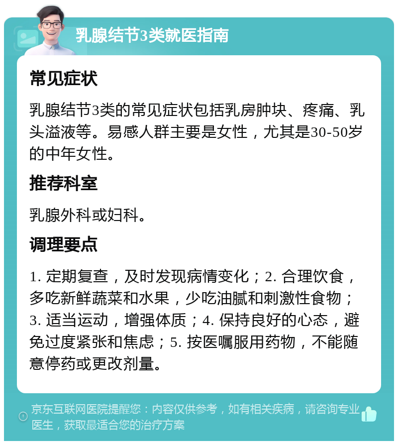 乳腺结节3类就医指南 常见症状 乳腺结节3类的常见症状包括乳房肿块、疼痛、乳头溢液等。易感人群主要是女性，尤其是30-50岁的中年女性。 推荐科室 乳腺外科或妇科。 调理要点 1. 定期复查，及时发现病情变化；2. 合理饮食，多吃新鲜蔬菜和水果，少吃油腻和刺激性食物；3. 适当运动，增强体质；4. 保持良好的心态，避免过度紧张和焦虑；5. 按医嘱服用药物，不能随意停药或更改剂量。