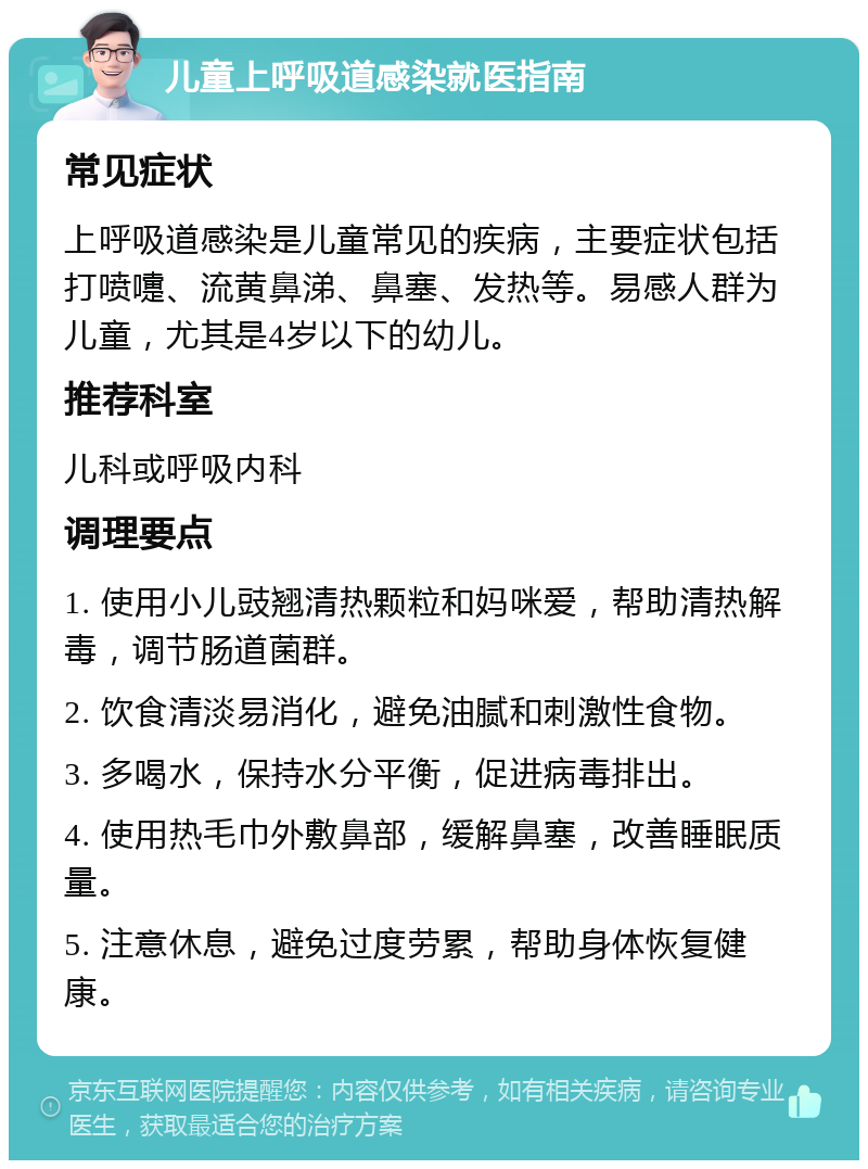 儿童上呼吸道感染就医指南 常见症状 上呼吸道感染是儿童常见的疾病，主要症状包括打喷嚏、流黄鼻涕、鼻塞、发热等。易感人群为儿童，尤其是4岁以下的幼儿。 推荐科室 儿科或呼吸内科 调理要点 1. 使用小儿豉翘清热颗粒和妈咪爱，帮助清热解毒，调节肠道菌群。 2. 饮食清淡易消化，避免油腻和刺激性食物。 3. 多喝水，保持水分平衡，促进病毒排出。 4. 使用热毛巾外敷鼻部，缓解鼻塞，改善睡眠质量。 5. 注意休息，避免过度劳累，帮助身体恢复健康。