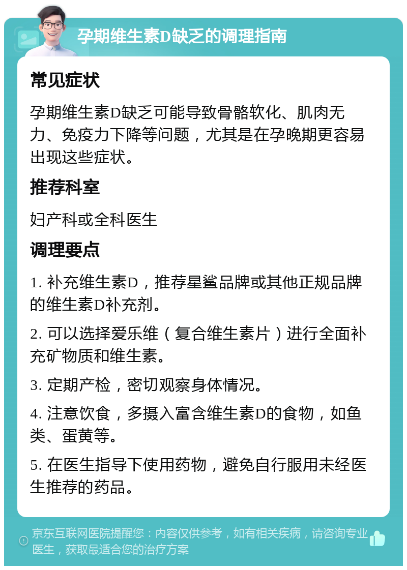 孕期维生素D缺乏的调理指南 常见症状 孕期维生素D缺乏可能导致骨骼软化、肌肉无力、免疫力下降等问题，尤其是在孕晚期更容易出现这些症状。 推荐科室 妇产科或全科医生 调理要点 1. 补充维生素D，推荐星鲨品牌或其他正规品牌的维生素D补充剂。 2. 可以选择爱乐维（复合维生素片）进行全面补充矿物质和维生素。 3. 定期产检，密切观察身体情况。 4. 注意饮食，多摄入富含维生素D的食物，如鱼类、蛋黄等。 5. 在医生指导下使用药物，避免自行服用未经医生推荐的药品。