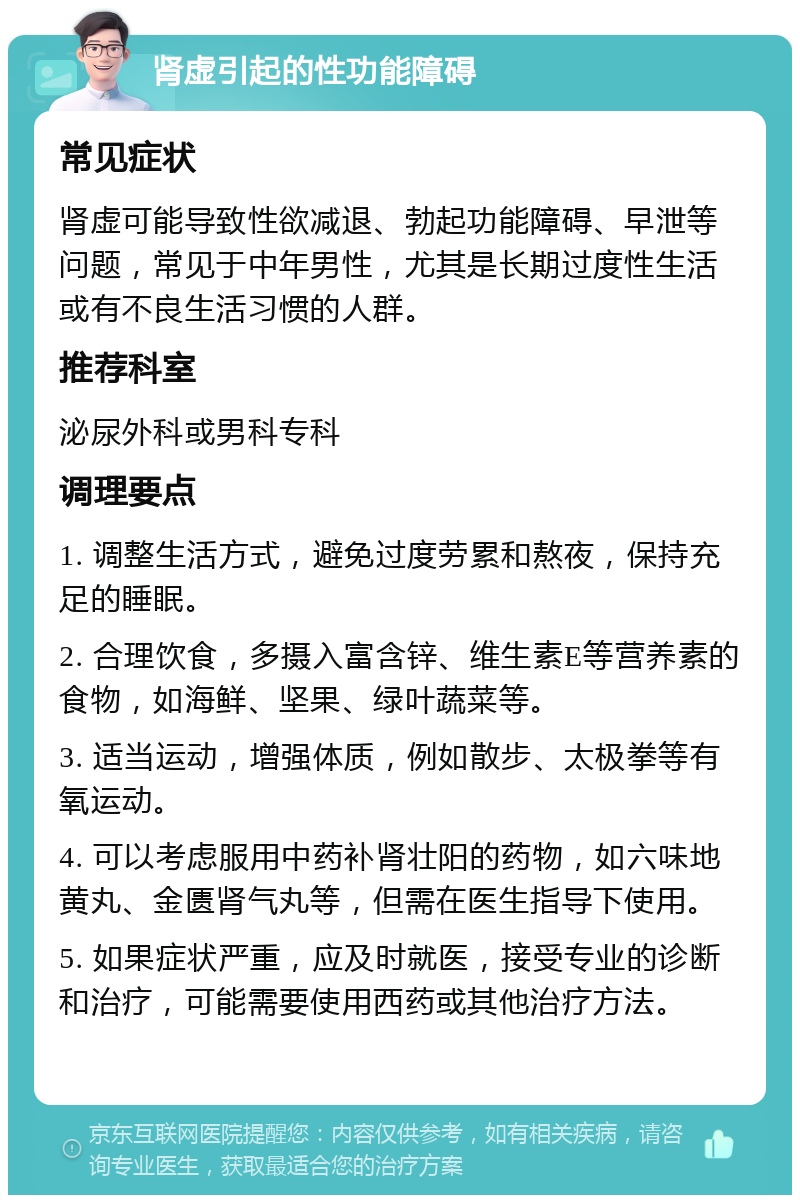 肾虚引起的性功能障碍 常见症状 肾虚可能导致性欲减退、勃起功能障碍、早泄等问题，常见于中年男性，尤其是长期过度性生活或有不良生活习惯的人群。 推荐科室 泌尿外科或男科专科 调理要点 1. 调整生活方式，避免过度劳累和熬夜，保持充足的睡眠。 2. 合理饮食，多摄入富含锌、维生素E等营养素的食物，如海鲜、坚果、绿叶蔬菜等。 3. 适当运动，增强体质，例如散步、太极拳等有氧运动。 4. 可以考虑服用中药补肾壮阳的药物，如六味地黄丸、金匮肾气丸等，但需在医生指导下使用。 5. 如果症状严重，应及时就医，接受专业的诊断和治疗，可能需要使用西药或其他治疗方法。