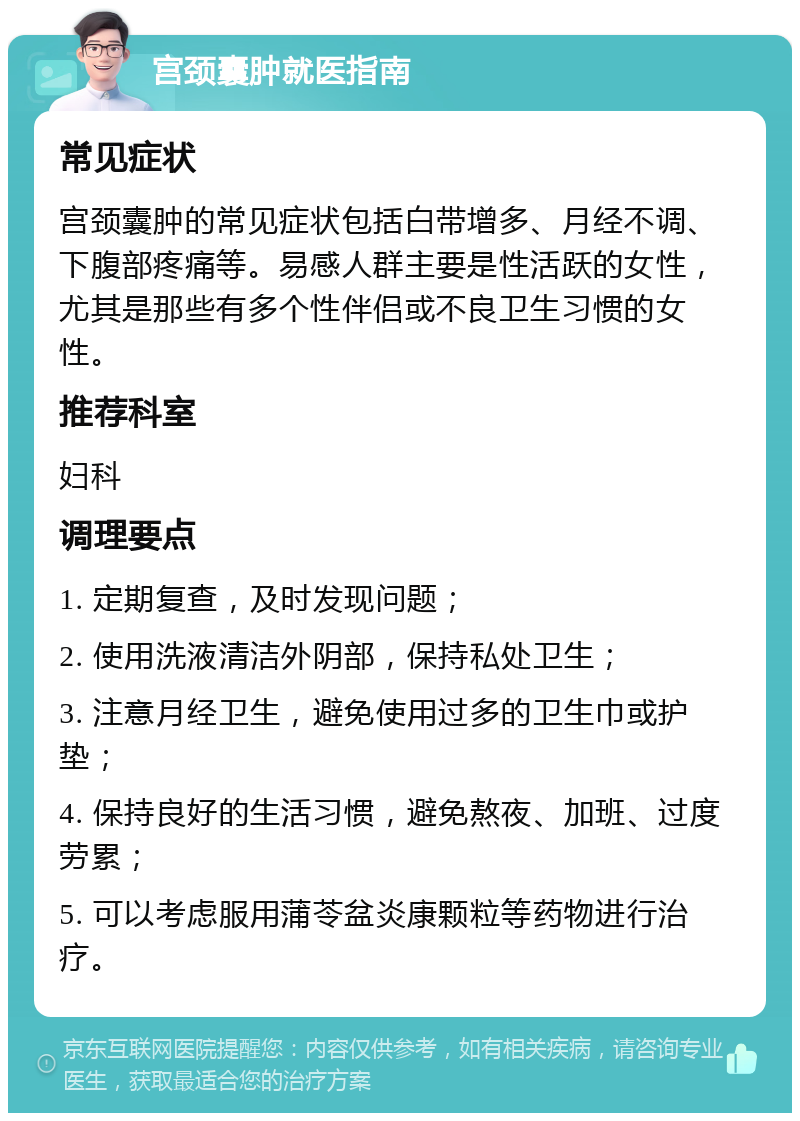 宫颈囊肿就医指南 常见症状 宫颈囊肿的常见症状包括白带增多、月经不调、下腹部疼痛等。易感人群主要是性活跃的女性，尤其是那些有多个性伴侣或不良卫生习惯的女性。 推荐科室 妇科 调理要点 1. 定期复查，及时发现问题； 2. 使用洗液清洁外阴部，保持私处卫生； 3. 注意月经卫生，避免使用过多的卫生巾或护垫； 4. 保持良好的生活习惯，避免熬夜、加班、过度劳累； 5. 可以考虑服用蒲苓盆炎康颗粒等药物进行治疗。