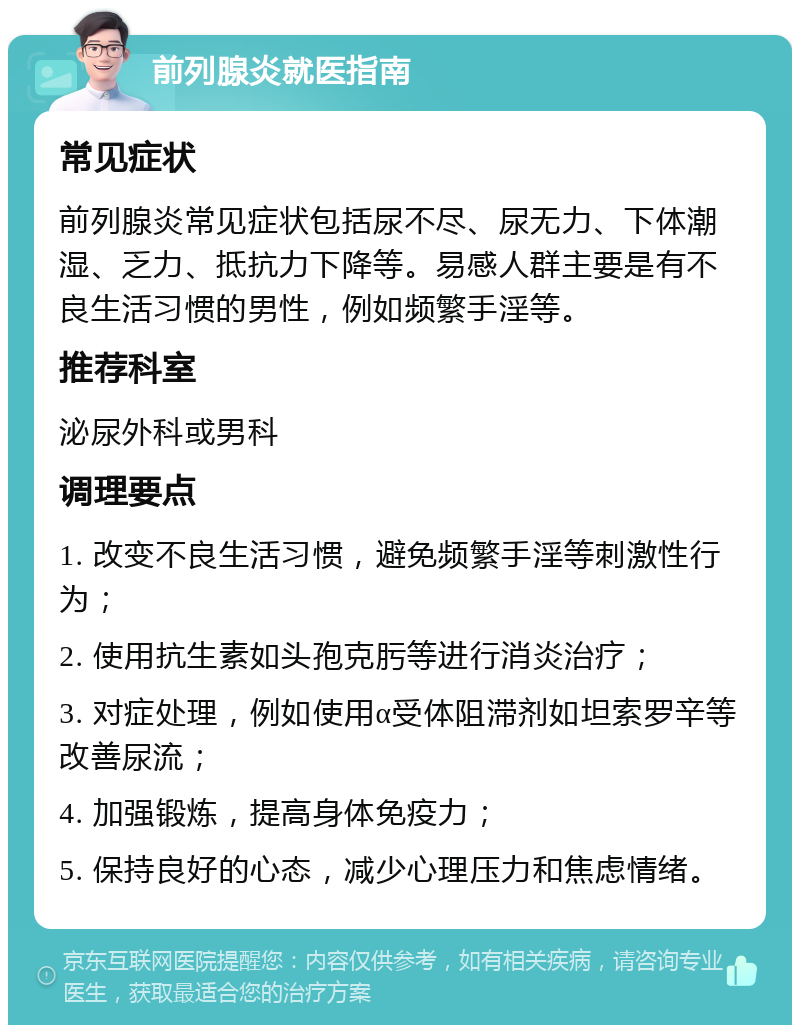 前列腺炎就医指南 常见症状 前列腺炎常见症状包括尿不尽、尿无力、下体潮湿、乏力、抵抗力下降等。易感人群主要是有不良生活习惯的男性，例如频繁手淫等。 推荐科室 泌尿外科或男科 调理要点 1. 改变不良生活习惯，避免频繁手淫等刺激性行为； 2. 使用抗生素如头孢克肟等进行消炎治疗； 3. 对症处理，例如使用α受体阻滞剂如坦索罗辛等改善尿流； 4. 加强锻炼，提高身体免疫力； 5. 保持良好的心态，减少心理压力和焦虑情绪。