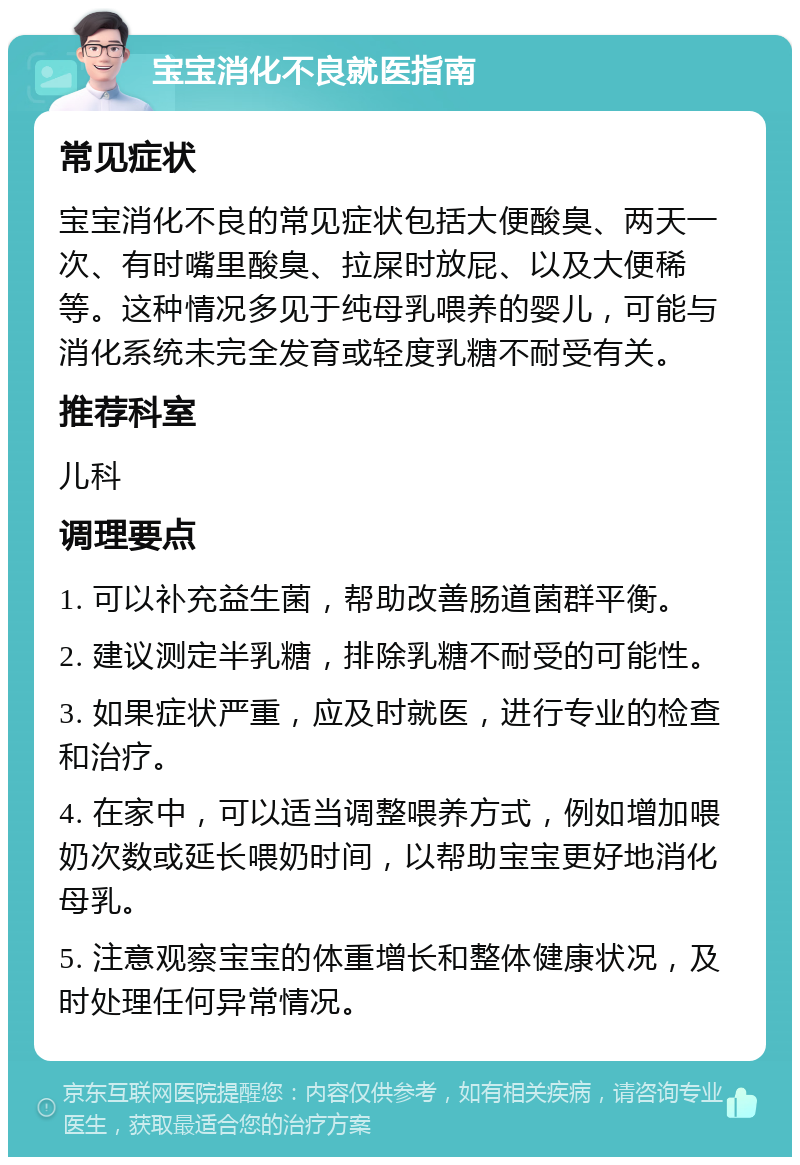 宝宝消化不良就医指南 常见症状 宝宝消化不良的常见症状包括大便酸臭、两天一次、有时嘴里酸臭、拉屎时放屁、以及大便稀等。这种情况多见于纯母乳喂养的婴儿，可能与消化系统未完全发育或轻度乳糖不耐受有关。 推荐科室 儿科 调理要点 1. 可以补充益生菌，帮助改善肠道菌群平衡。 2. 建议测定半乳糖，排除乳糖不耐受的可能性。 3. 如果症状严重，应及时就医，进行专业的检查和治疗。 4. 在家中，可以适当调整喂养方式，例如增加喂奶次数或延长喂奶时间，以帮助宝宝更好地消化母乳。 5. 注意观察宝宝的体重增长和整体健康状况，及时处理任何异常情况。