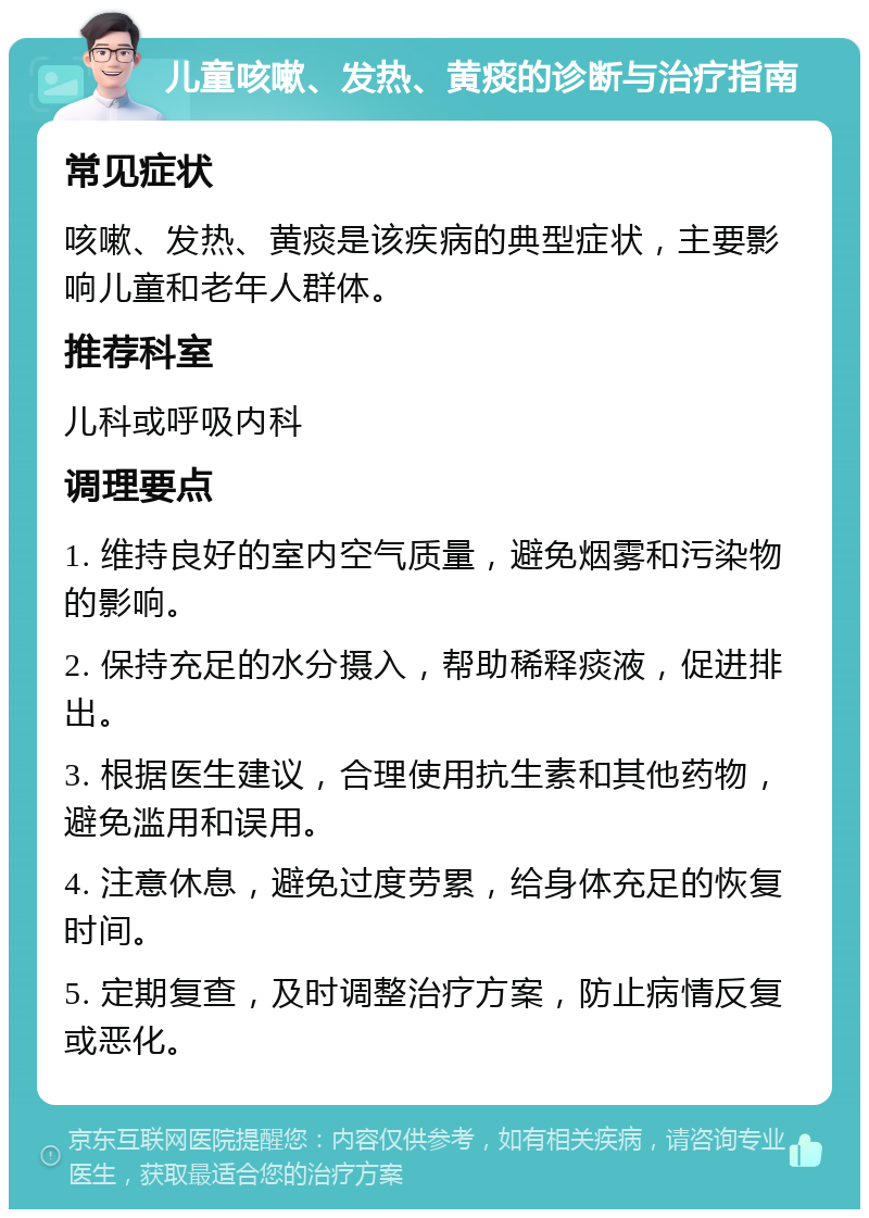 儿童咳嗽、发热、黄痰的诊断与治疗指南 常见症状 咳嗽、发热、黄痰是该疾病的典型症状，主要影响儿童和老年人群体。 推荐科室 儿科或呼吸内科 调理要点 1. 维持良好的室内空气质量，避免烟雾和污染物的影响。 2. 保持充足的水分摄入，帮助稀释痰液，促进排出。 3. 根据医生建议，合理使用抗生素和其他药物，避免滥用和误用。 4. 注意休息，避免过度劳累，给身体充足的恢复时间。 5. 定期复查，及时调整治疗方案，防止病情反复或恶化。