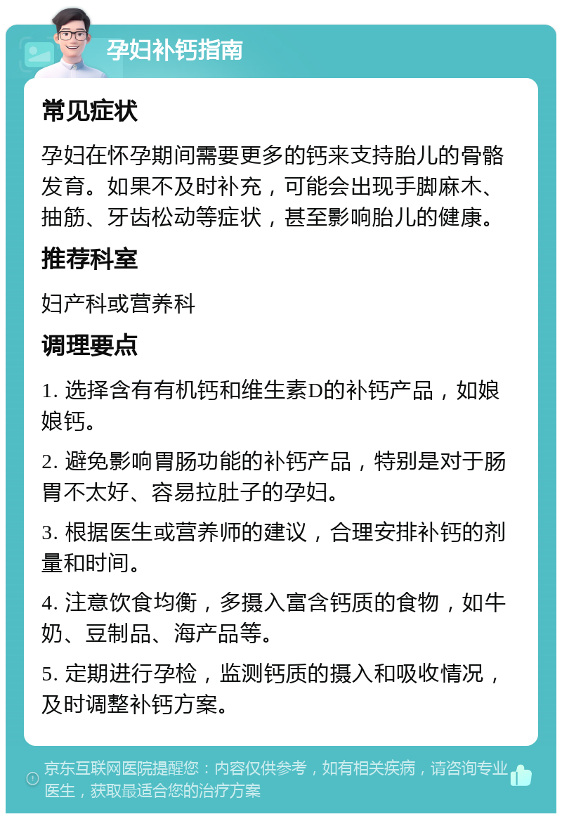 孕妇补钙指南 常见症状 孕妇在怀孕期间需要更多的钙来支持胎儿的骨骼发育。如果不及时补充，可能会出现手脚麻木、抽筋、牙齿松动等症状，甚至影响胎儿的健康。 推荐科室 妇产科或营养科 调理要点 1. 选择含有有机钙和维生素D的补钙产品，如娘娘钙。 2. 避免影响胃肠功能的补钙产品，特别是对于肠胃不太好、容易拉肚子的孕妇。 3. 根据医生或营养师的建议，合理安排补钙的剂量和时间。 4. 注意饮食均衡，多摄入富含钙质的食物，如牛奶、豆制品、海产品等。 5. 定期进行孕检，监测钙质的摄入和吸收情况，及时调整补钙方案。