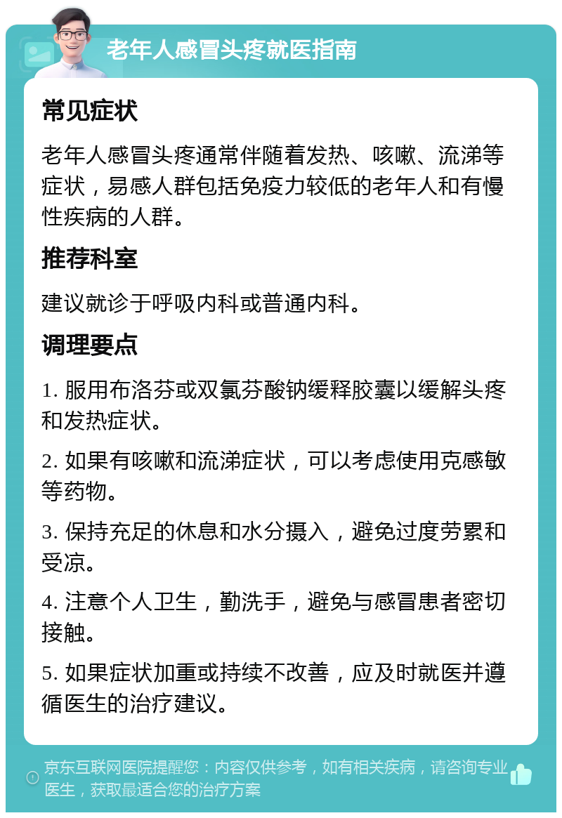 老年人感冒头疼就医指南 常见症状 老年人感冒头疼通常伴随着发热、咳嗽、流涕等症状，易感人群包括免疫力较低的老年人和有慢性疾病的人群。 推荐科室 建议就诊于呼吸内科或普通内科。 调理要点 1. 服用布洛芬或双氯芬酸钠缓释胶囊以缓解头疼和发热症状。 2. 如果有咳嗽和流涕症状，可以考虑使用克感敏等药物。 3. 保持充足的休息和水分摄入，避免过度劳累和受凉。 4. 注意个人卫生，勤洗手，避免与感冒患者密切接触。 5. 如果症状加重或持续不改善，应及时就医并遵循医生的治疗建议。