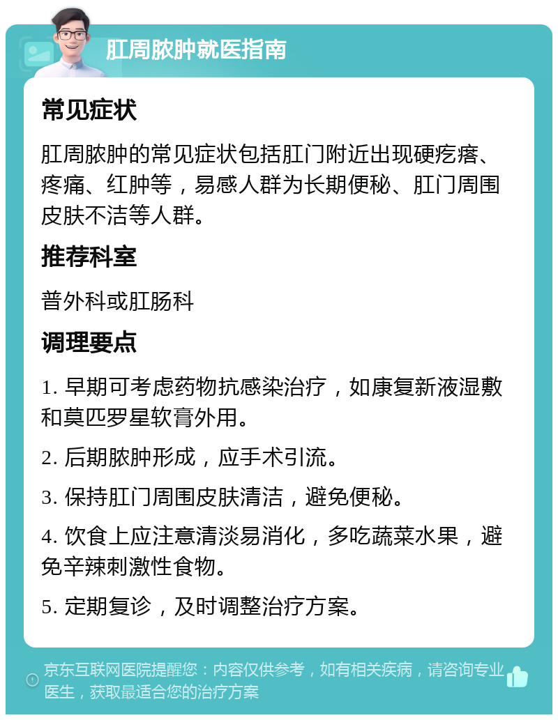 肛周脓肿就医指南 常见症状 肛周脓肿的常见症状包括肛门附近出现硬疙瘩、疼痛、红肿等，易感人群为长期便秘、肛门周围皮肤不洁等人群。 推荐科室 普外科或肛肠科 调理要点 1. 早期可考虑药物抗感染治疗，如康复新液湿敷和莫匹罗星软膏外用。 2. 后期脓肿形成，应手术引流。 3. 保持肛门周围皮肤清洁，避免便秘。 4. 饮食上应注意清淡易消化，多吃蔬菜水果，避免辛辣刺激性食物。 5. 定期复诊，及时调整治疗方案。