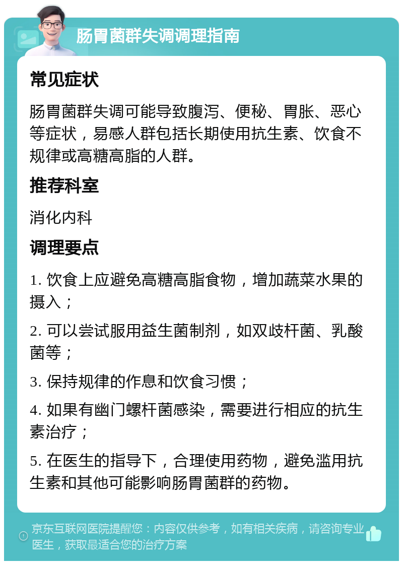 肠胃菌群失调调理指南 常见症状 肠胃菌群失调可能导致腹泻、便秘、胃胀、恶心等症状，易感人群包括长期使用抗生素、饮食不规律或高糖高脂的人群。 推荐科室 消化内科 调理要点 1. 饮食上应避免高糖高脂食物，增加蔬菜水果的摄入； 2. 可以尝试服用益生菌制剂，如双歧杆菌、乳酸菌等； 3. 保持规律的作息和饮食习惯； 4. 如果有幽门螺杆菌感染，需要进行相应的抗生素治疗； 5. 在医生的指导下，合理使用药物，避免滥用抗生素和其他可能影响肠胃菌群的药物。