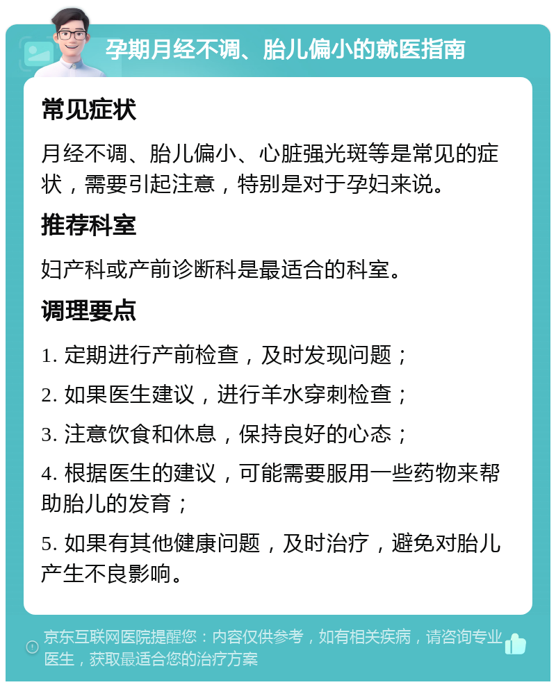 孕期月经不调、胎儿偏小的就医指南 常见症状 月经不调、胎儿偏小、心脏强光斑等是常见的症状，需要引起注意，特别是对于孕妇来说。 推荐科室 妇产科或产前诊断科是最适合的科室。 调理要点 1. 定期进行产前检查，及时发现问题； 2. 如果医生建议，进行羊水穿刺检查； 3. 注意饮食和休息，保持良好的心态； 4. 根据医生的建议，可能需要服用一些药物来帮助胎儿的发育； 5. 如果有其他健康问题，及时治疗，避免对胎儿产生不良影响。