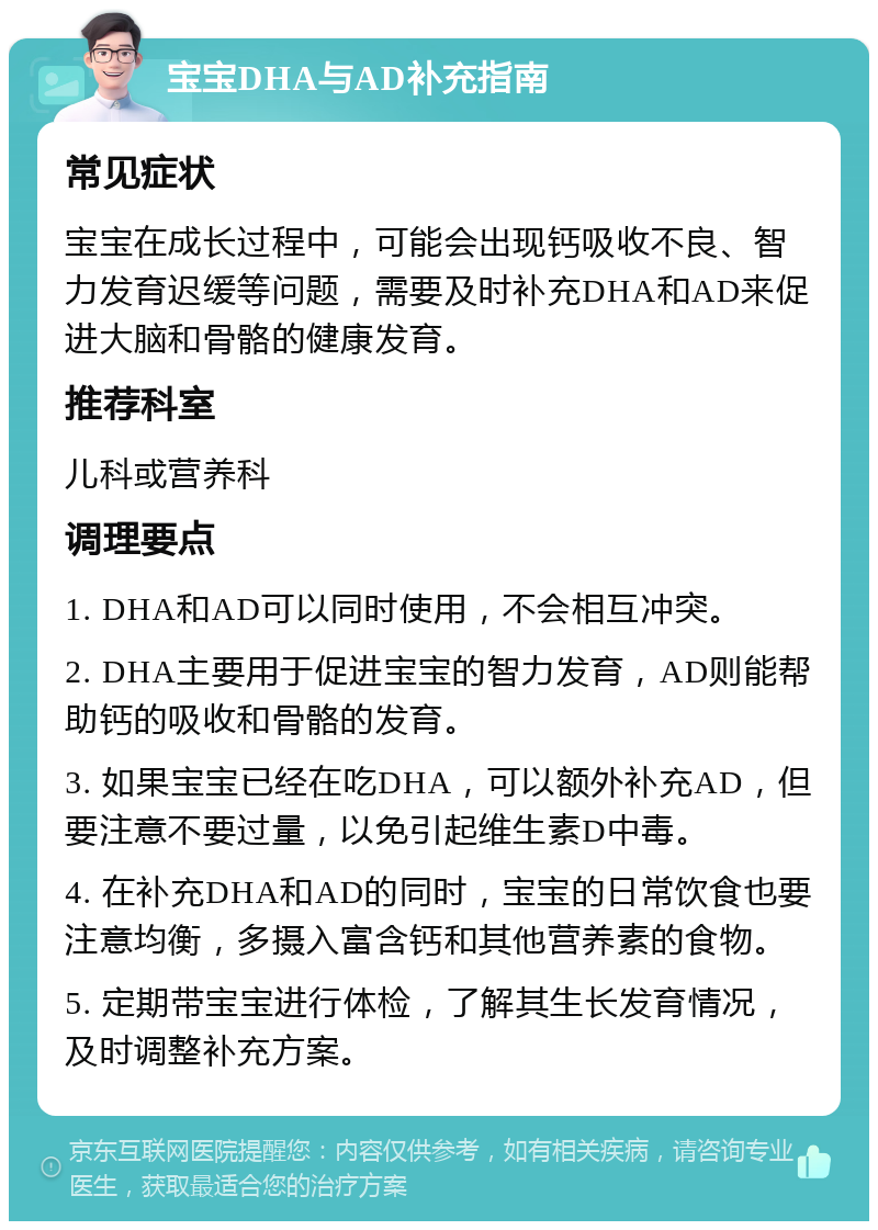 宝宝DHA与AD补充指南 常见症状 宝宝在成长过程中，可能会出现钙吸收不良、智力发育迟缓等问题，需要及时补充DHA和AD来促进大脑和骨骼的健康发育。 推荐科室 儿科或营养科 调理要点 1. DHA和AD可以同时使用，不会相互冲突。 2. DHA主要用于促进宝宝的智力发育，AD则能帮助钙的吸收和骨骼的发育。 3. 如果宝宝已经在吃DHA，可以额外补充AD，但要注意不要过量，以免引起维生素D中毒。 4. 在补充DHA和AD的同时，宝宝的日常饮食也要注意均衡，多摄入富含钙和其他营养素的食物。 5. 定期带宝宝进行体检，了解其生长发育情况，及时调整补充方案。