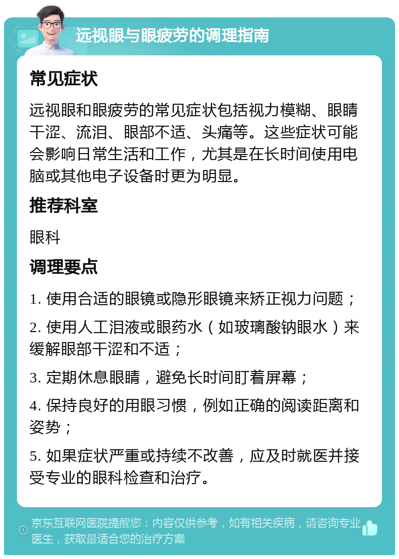 远视眼与眼疲劳的调理指南 常见症状 远视眼和眼疲劳的常见症状包括视力模糊、眼睛干涩、流泪、眼部不适、头痛等。这些症状可能会影响日常生活和工作，尤其是在长时间使用电脑或其他电子设备时更为明显。 推荐科室 眼科 调理要点 1. 使用合适的眼镜或隐形眼镜来矫正视力问题； 2. 使用人工泪液或眼药水（如玻璃酸钠眼水）来缓解眼部干涩和不适； 3. 定期休息眼睛，避免长时间盯着屏幕； 4. 保持良好的用眼习惯，例如正确的阅读距离和姿势； 5. 如果症状严重或持续不改善，应及时就医并接受专业的眼科检查和治疗。