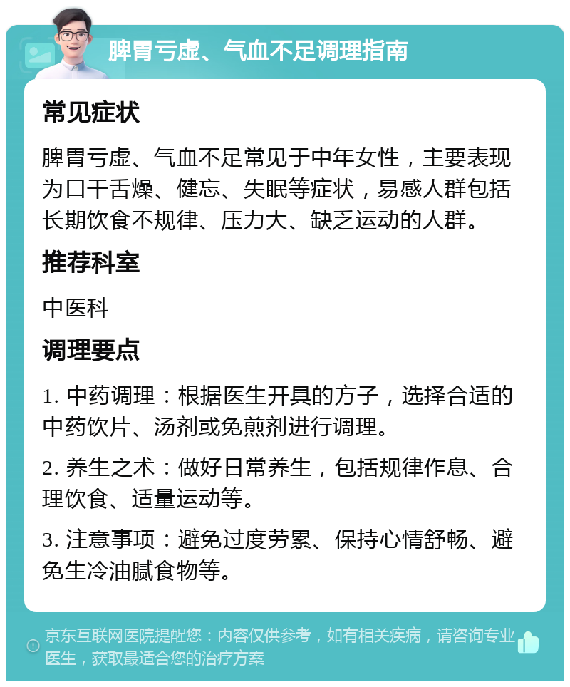 脾胃亏虚、气血不足调理指南 常见症状 脾胃亏虚、气血不足常见于中年女性，主要表现为口干舌燥、健忘、失眠等症状，易感人群包括长期饮食不规律、压力大、缺乏运动的人群。 推荐科室 中医科 调理要点 1. 中药调理：根据医生开具的方子，选择合适的中药饮片、汤剂或免煎剂进行调理。 2. 养生之术：做好日常养生，包括规律作息、合理饮食、适量运动等。 3. 注意事项：避免过度劳累、保持心情舒畅、避免生冷油腻食物等。