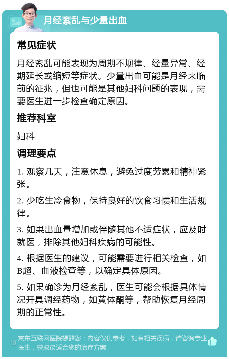 月经紊乱与少量出血 常见症状 月经紊乱可能表现为周期不规律、经量异常、经期延长或缩短等症状。少量出血可能是月经来临前的征兆，但也可能是其他妇科问题的表现，需要医生进一步检查确定原因。 推荐科室 妇科 调理要点 1. 观察几天，注意休息，避免过度劳累和精神紧张。 2. 少吃生冷食物，保持良好的饮食习惯和生活规律。 3. 如果出血量增加或伴随其他不适症状，应及时就医，排除其他妇科疾病的可能性。 4. 根据医生的建议，可能需要进行相关检查，如B超、血液检查等，以确定具体原因。 5. 如果确诊为月经紊乱，医生可能会根据具体情况开具调经药物，如黄体酮等，帮助恢复月经周期的正常性。