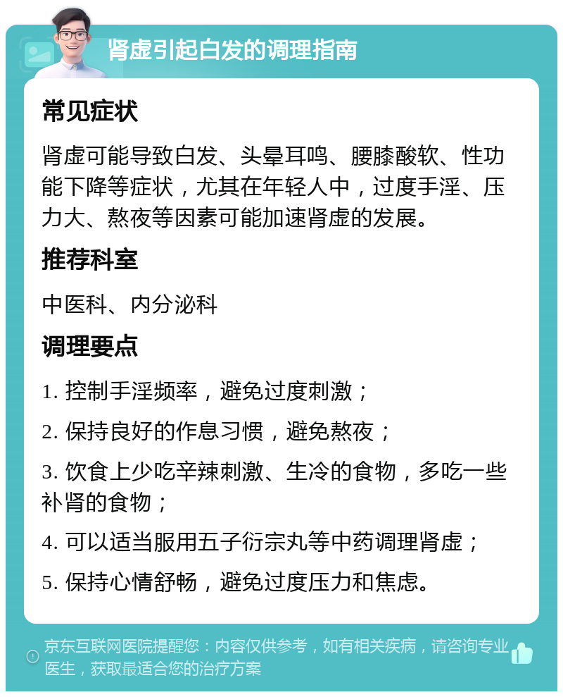 肾虚引起白发的调理指南 常见症状 肾虚可能导致白发、头晕耳鸣、腰膝酸软、性功能下降等症状，尤其在年轻人中，过度手淫、压力大、熬夜等因素可能加速肾虚的发展。 推荐科室 中医科、内分泌科 调理要点 1. 控制手淫频率，避免过度刺激； 2. 保持良好的作息习惯，避免熬夜； 3. 饮食上少吃辛辣刺激、生冷的食物，多吃一些补肾的食物； 4. 可以适当服用五子衍宗丸等中药调理肾虚； 5. 保持心情舒畅，避免过度压力和焦虑。