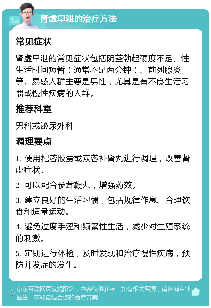 肾虚早泄的治疗方法 常见症状 肾虚早泄的常见症状包括阴茎勃起硬度不足、性生活时间短暂（通常不足两分钟）、前列腺炎等。易感人群主要是男性，尤其是有不良生活习惯或慢性疾病的人群。 推荐科室 男科或泌尿外科 调理要点 1. 使用杞蓉胶囊或苁蓉补肾丸进行调理，改善肾虚症状。 2. 可以配合参茸鞭丸，增强药效。 3. 建立良好的生活习惯，包括规律作息、合理饮食和适量运动。 4. 避免过度手淫和频繁性生活，减少对生殖系统的刺激。 5. 定期进行体检，及时发现和治疗慢性疾病，预防并发症的发生。