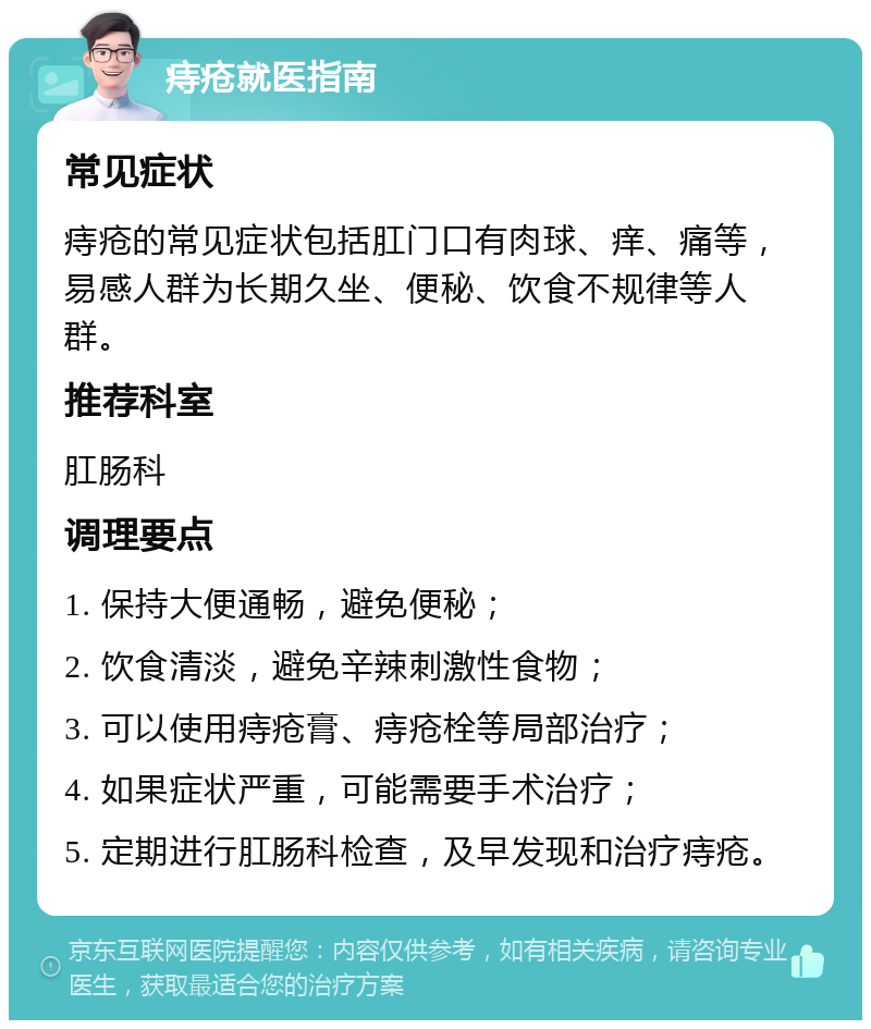 痔疮就医指南 常见症状 痔疮的常见症状包括肛门口有肉球、痒、痛等，易感人群为长期久坐、便秘、饮食不规律等人群。 推荐科室 肛肠科 调理要点 1. 保持大便通畅，避免便秘； 2. 饮食清淡，避免辛辣刺激性食物； 3. 可以使用痔疮膏、痔疮栓等局部治疗； 4. 如果症状严重，可能需要手术治疗； 5. 定期进行肛肠科检查，及早发现和治疗痔疮。