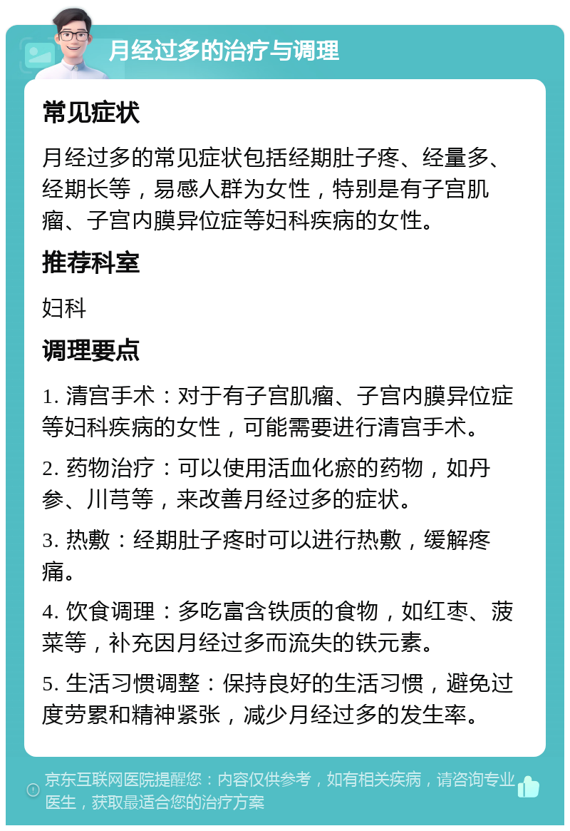 月经过多的治疗与调理 常见症状 月经过多的常见症状包括经期肚子疼、经量多、经期长等，易感人群为女性，特别是有子宫肌瘤、子宫内膜异位症等妇科疾病的女性。 推荐科室 妇科 调理要点 1. 清宫手术：对于有子宫肌瘤、子宫内膜异位症等妇科疾病的女性，可能需要进行清宫手术。 2. 药物治疗：可以使用活血化瘀的药物，如丹参、川芎等，来改善月经过多的症状。 3. 热敷：经期肚子疼时可以进行热敷，缓解疼痛。 4. 饮食调理：多吃富含铁质的食物，如红枣、菠菜等，补充因月经过多而流失的铁元素。 5. 生活习惯调整：保持良好的生活习惯，避免过度劳累和精神紧张，减少月经过多的发生率。