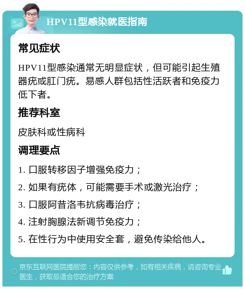 HPV11型感染就医指南 常见症状 HPV11型感染通常无明显症状，但可能引起生殖器疣或肛门疣。易感人群包括性活跃者和免疫力低下者。 推荐科室 皮肤科或性病科 调理要点 1. 口服转移因子增强免疫力； 2. 如果有疣体，可能需要手术或激光治疗； 3. 口服阿昔洛韦抗病毒治疗； 4. 注射胸腺法新调节免疫力； 5. 在性行为中使用安全套，避免传染给他人。