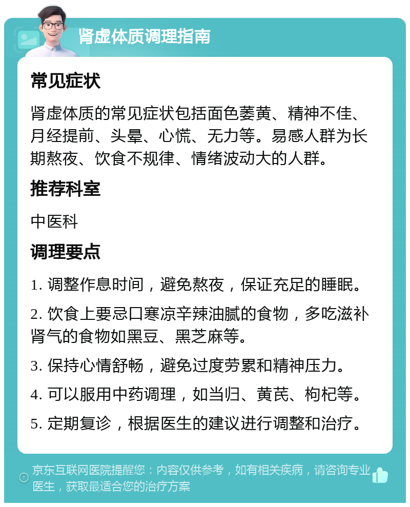 肾虚体质调理指南 常见症状 肾虚体质的常见症状包括面色萎黄、精神不佳、月经提前、头晕、心慌、无力等。易感人群为长期熬夜、饮食不规律、情绪波动大的人群。 推荐科室 中医科 调理要点 1. 调整作息时间，避免熬夜，保证充足的睡眠。 2. 饮食上要忌口寒凉辛辣油腻的食物，多吃滋补肾气的食物如黑豆、黑芝麻等。 3. 保持心情舒畅，避免过度劳累和精神压力。 4. 可以服用中药调理，如当归、黄芪、枸杞等。 5. 定期复诊，根据医生的建议进行调整和治疗。