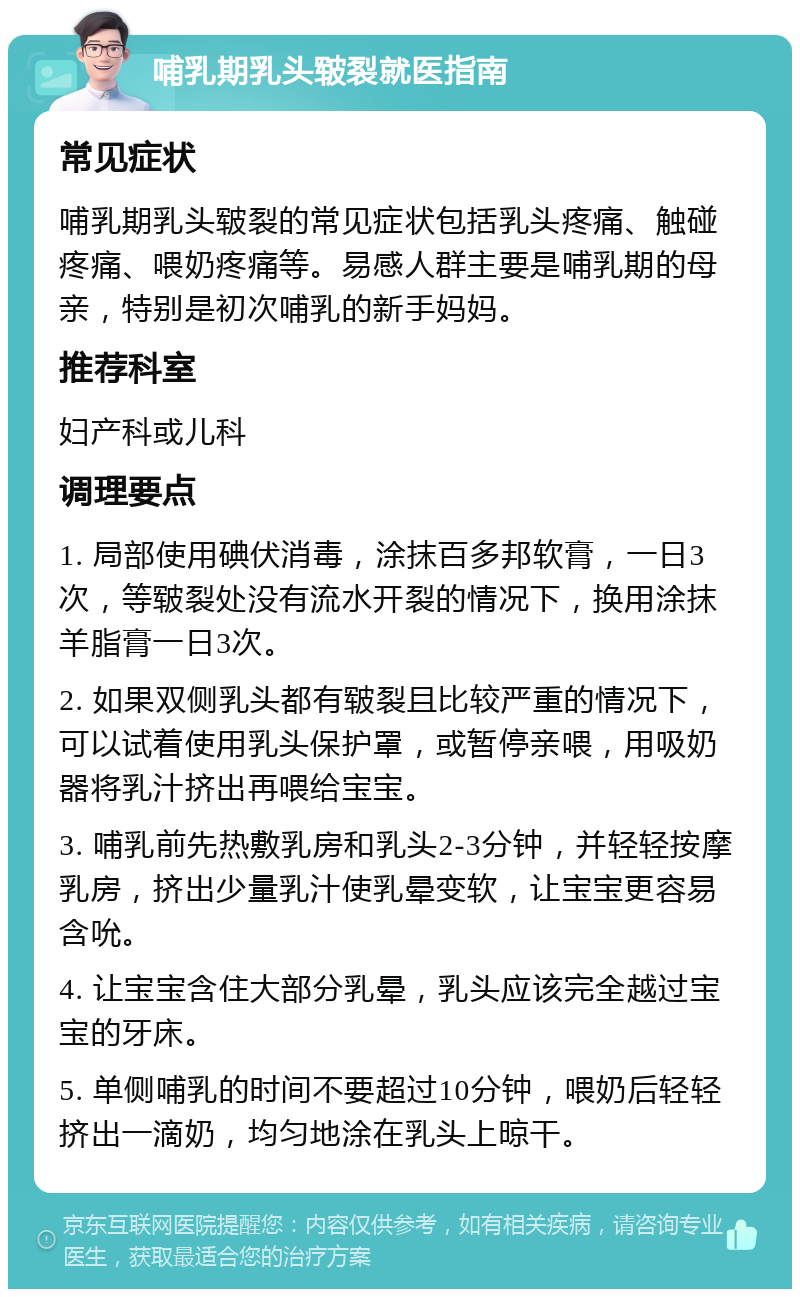 哺乳期乳头皲裂就医指南 常见症状 哺乳期乳头皲裂的常见症状包括乳头疼痛、触碰疼痛、喂奶疼痛等。易感人群主要是哺乳期的母亲，特别是初次哺乳的新手妈妈。 推荐科室 妇产科或儿科 调理要点 1. 局部使用碘伏消毒，涂抹百多邦软膏，一日3次，等皲裂处没有流水开裂的情况下，换用涂抹羊脂膏一日3次。 2. 如果双侧乳头都有皲裂且比较严重的情况下，可以试着使用乳头保护罩，或暂停亲喂，用吸奶器将乳汁挤出再喂给宝宝。 3. 哺乳前先热敷乳房和乳头2-3分钟，并轻轻按摩乳房，挤出少量乳汁使乳晕变软，让宝宝更容易含吮。 4. 让宝宝含住大部分乳晕，乳头应该完全越过宝宝的牙床。 5. 单侧哺乳的时间不要超过10分钟，喂奶后轻轻挤出一滴奶，均匀地涂在乳头上晾干。