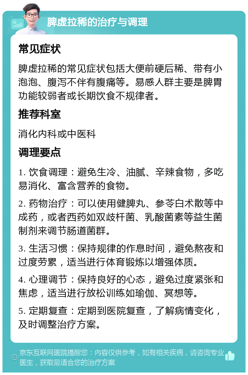 脾虚拉稀的治疗与调理 常见症状 脾虚拉稀的常见症状包括大便前硬后稀、带有小泡泡、腹泻不伴有腹痛等。易感人群主要是脾胃功能较弱者或长期饮食不规律者。 推荐科室 消化内科或中医科 调理要点 1. 饮食调理：避免生冷、油腻、辛辣食物，多吃易消化、富含营养的食物。 2. 药物治疗：可以使用健脾丸、参苓白术散等中成药，或者西药如双歧杆菌、乳酸菌素等益生菌制剂来调节肠道菌群。 3. 生活习惯：保持规律的作息时间，避免熬夜和过度劳累，适当进行体育锻炼以增强体质。 4. 心理调节：保持良好的心态，避免过度紧张和焦虑，适当进行放松训练如瑜伽、冥想等。 5. 定期复查：定期到医院复查，了解病情变化，及时调整治疗方案。