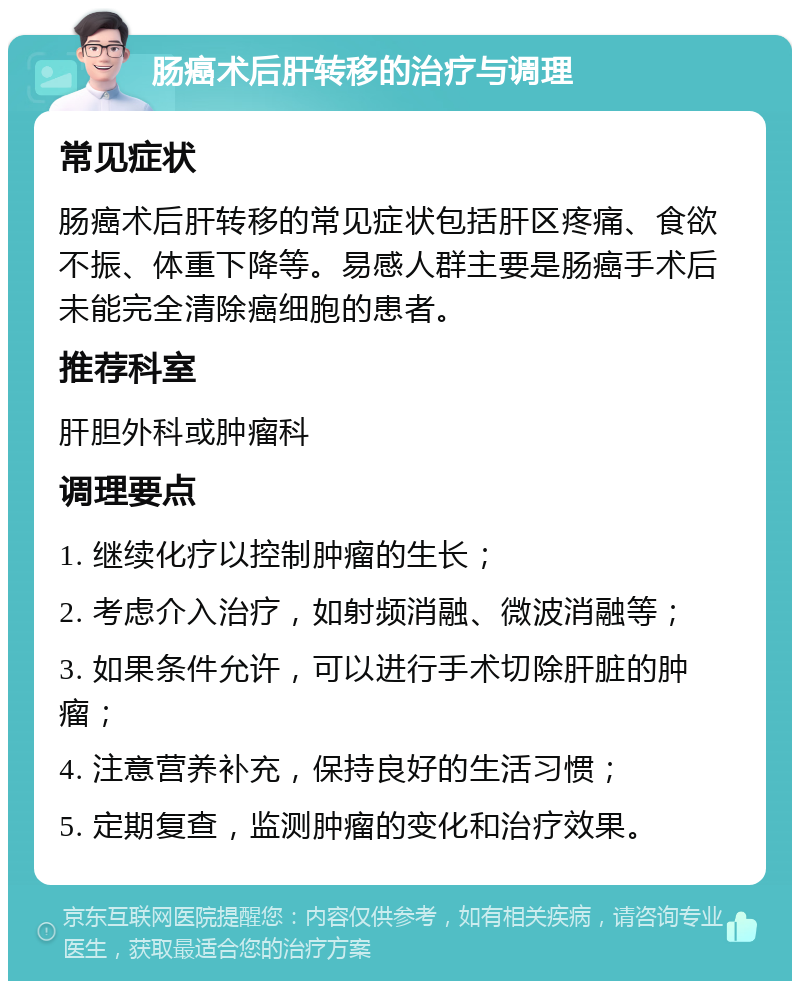 肠癌术后肝转移的治疗与调理 常见症状 肠癌术后肝转移的常见症状包括肝区疼痛、食欲不振、体重下降等。易感人群主要是肠癌手术后未能完全清除癌细胞的患者。 推荐科室 肝胆外科或肿瘤科 调理要点 1. 继续化疗以控制肿瘤的生长； 2. 考虑介入治疗，如射频消融、微波消融等； 3. 如果条件允许，可以进行手术切除肝脏的肿瘤； 4. 注意营养补充，保持良好的生活习惯； 5. 定期复查，监测肿瘤的变化和治疗效果。