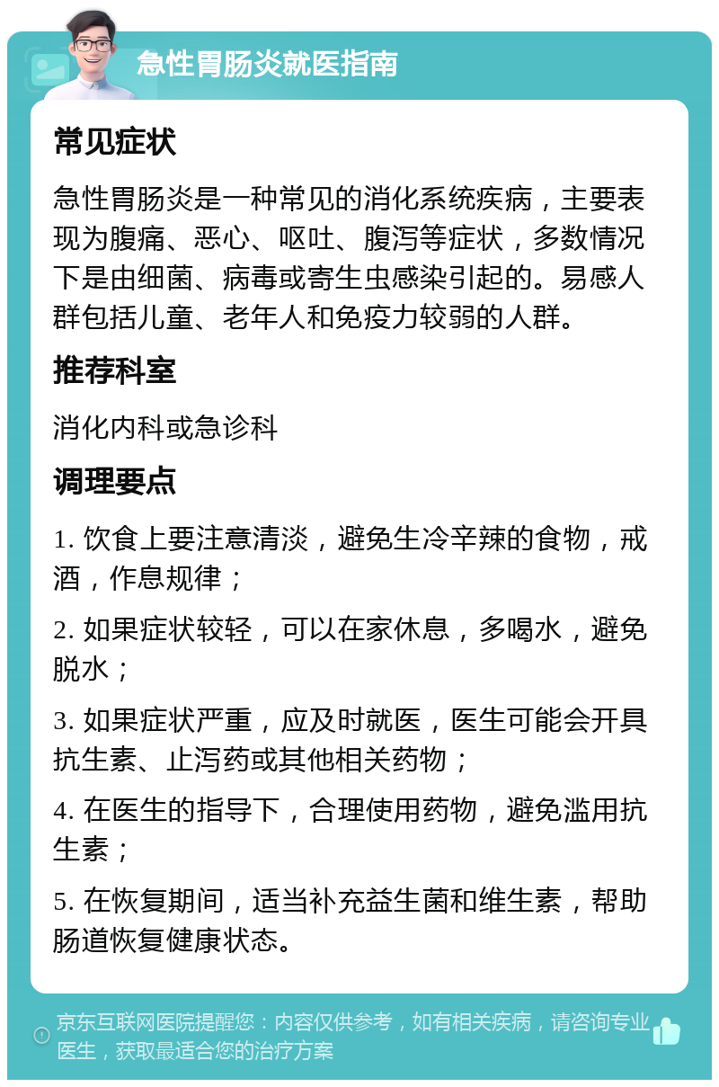 急性胃肠炎就医指南 常见症状 急性胃肠炎是一种常见的消化系统疾病，主要表现为腹痛、恶心、呕吐、腹泻等症状，多数情况下是由细菌、病毒或寄生虫感染引起的。易感人群包括儿童、老年人和免疫力较弱的人群。 推荐科室 消化内科或急诊科 调理要点 1. 饮食上要注意清淡，避免生冷辛辣的食物，戒酒，作息规律； 2. 如果症状较轻，可以在家休息，多喝水，避免脱水； 3. 如果症状严重，应及时就医，医生可能会开具抗生素、止泻药或其他相关药物； 4. 在医生的指导下，合理使用药物，避免滥用抗生素； 5. 在恢复期间，适当补充益生菌和维生素，帮助肠道恢复健康状态。