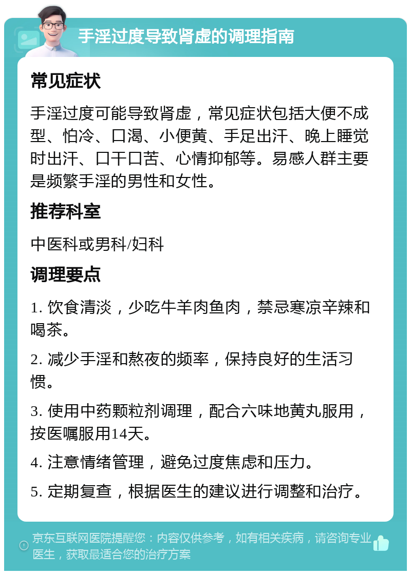 手淫过度导致肾虚的调理指南 常见症状 手淫过度可能导致肾虚，常见症状包括大便不成型、怕冷、口渴、小便黄、手足出汗、晚上睡觉时出汗、口干口苦、心情抑郁等。易感人群主要是频繁手淫的男性和女性。 推荐科室 中医科或男科/妇科 调理要点 1. 饮食清淡，少吃牛羊肉鱼肉，禁忌寒凉辛辣和喝茶。 2. 减少手淫和熬夜的频率，保持良好的生活习惯。 3. 使用中药颗粒剂调理，配合六味地黄丸服用，按医嘱服用14天。 4. 注意情绪管理，避免过度焦虑和压力。 5. 定期复查，根据医生的建议进行调整和治疗。