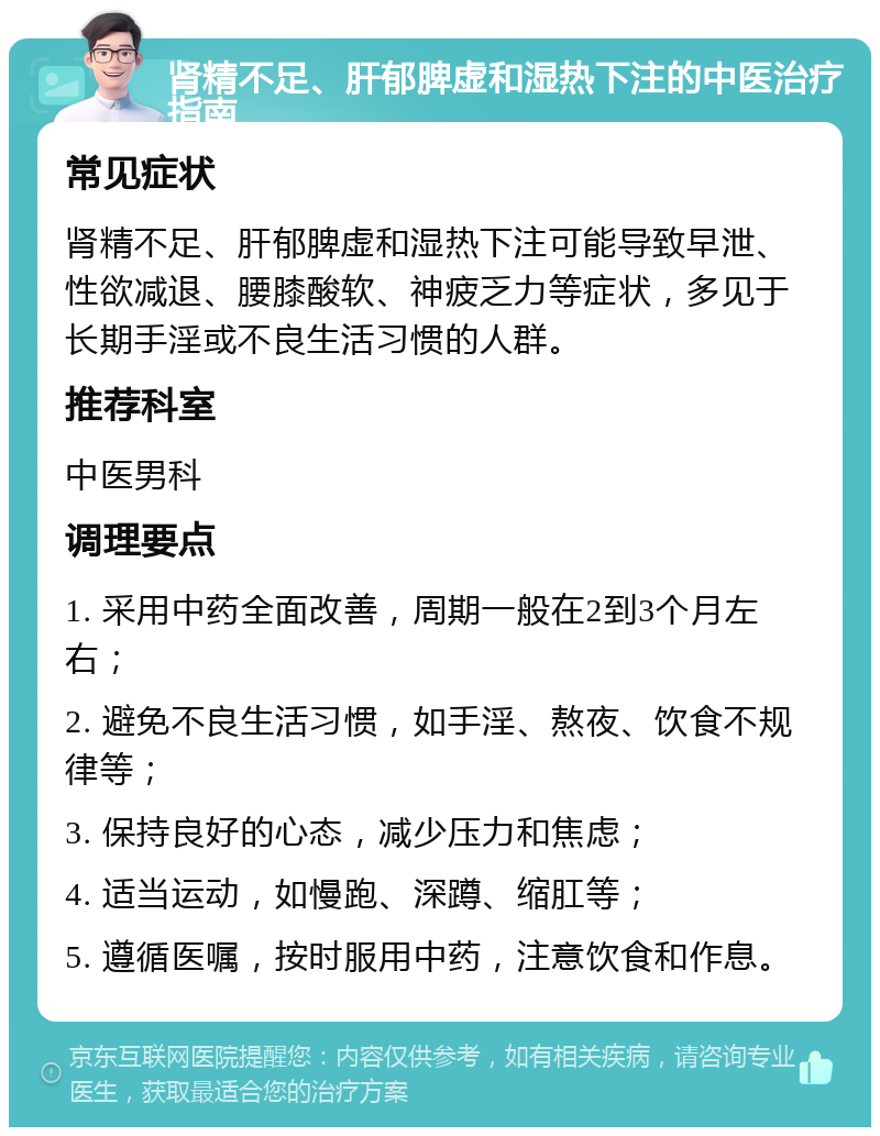 肾精不足、肝郁脾虚和湿热下注的中医治疗指南 常见症状 肾精不足、肝郁脾虚和湿热下注可能导致早泄、性欲减退、腰膝酸软、神疲乏力等症状，多见于长期手淫或不良生活习惯的人群。 推荐科室 中医男科 调理要点 1. 采用中药全面改善，周期一般在2到3个月左右； 2. 避免不良生活习惯，如手淫、熬夜、饮食不规律等； 3. 保持良好的心态，减少压力和焦虑； 4. 适当运动，如慢跑、深蹲、缩肛等； 5. 遵循医嘱，按时服用中药，注意饮食和作息。