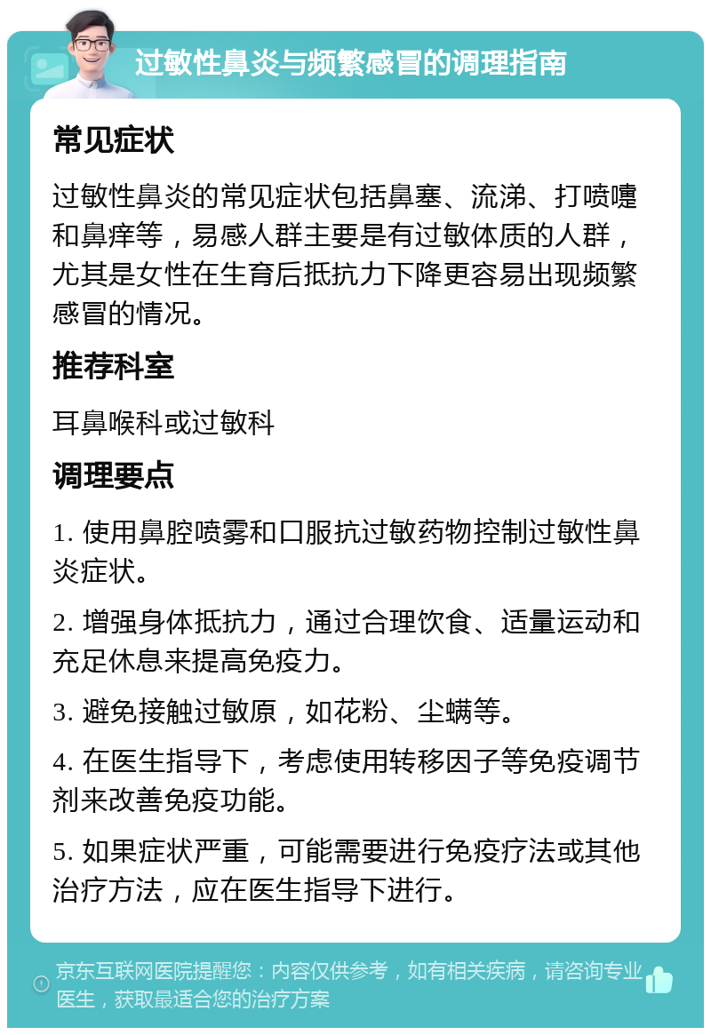 过敏性鼻炎与频繁感冒的调理指南 常见症状 过敏性鼻炎的常见症状包括鼻塞、流涕、打喷嚏和鼻痒等，易感人群主要是有过敏体质的人群，尤其是女性在生育后抵抗力下降更容易出现频繁感冒的情况。 推荐科室 耳鼻喉科或过敏科 调理要点 1. 使用鼻腔喷雾和口服抗过敏药物控制过敏性鼻炎症状。 2. 增强身体抵抗力，通过合理饮食、适量运动和充足休息来提高免疫力。 3. 避免接触过敏原，如花粉、尘螨等。 4. 在医生指导下，考虑使用转移因子等免疫调节剂来改善免疫功能。 5. 如果症状严重，可能需要进行免疫疗法或其他治疗方法，应在医生指导下进行。